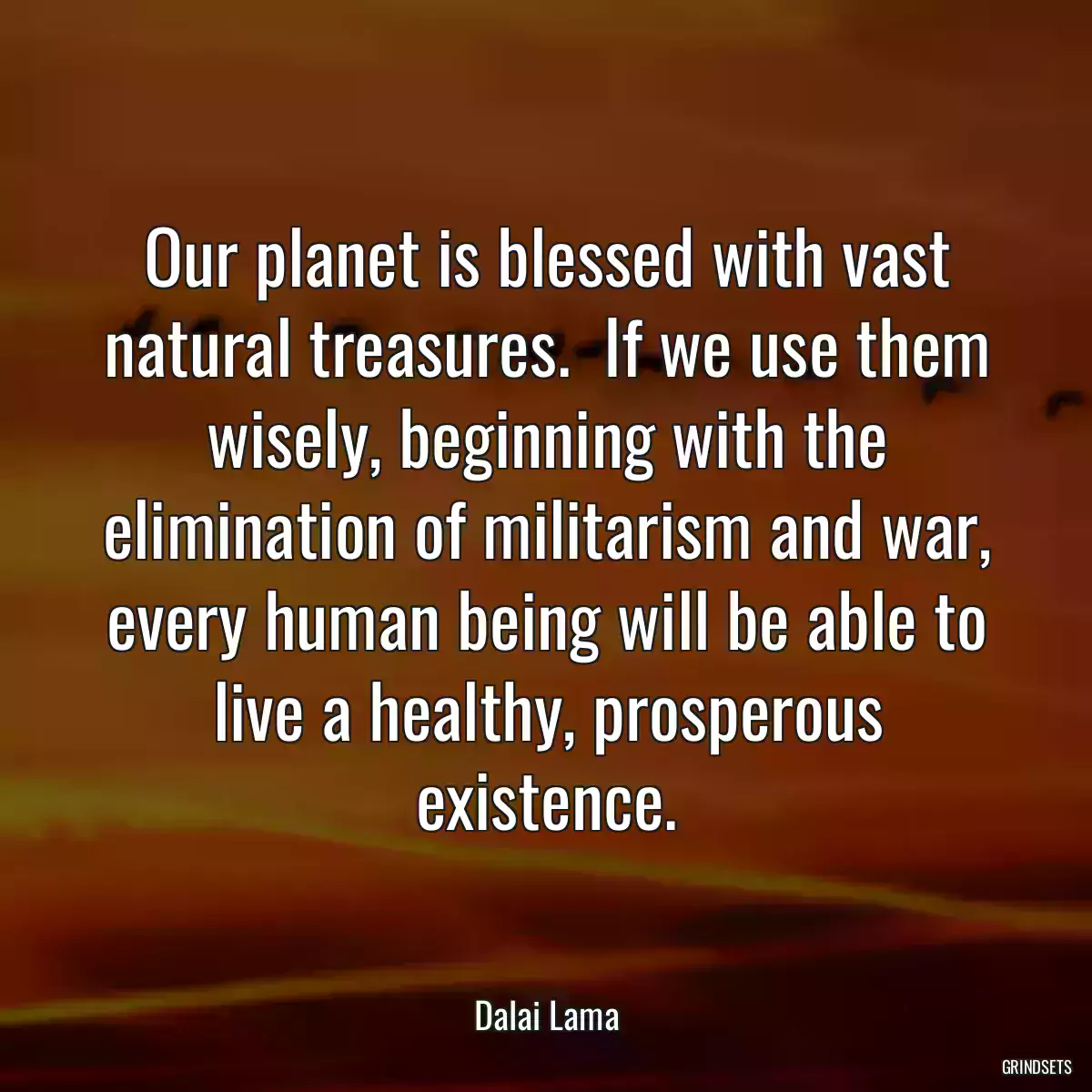 Our planet is blessed with vast natural treasures.  If we use them wisely, beginning with the elimination of militarism and war, every human being will be able to live a healthy, prosperous existence.