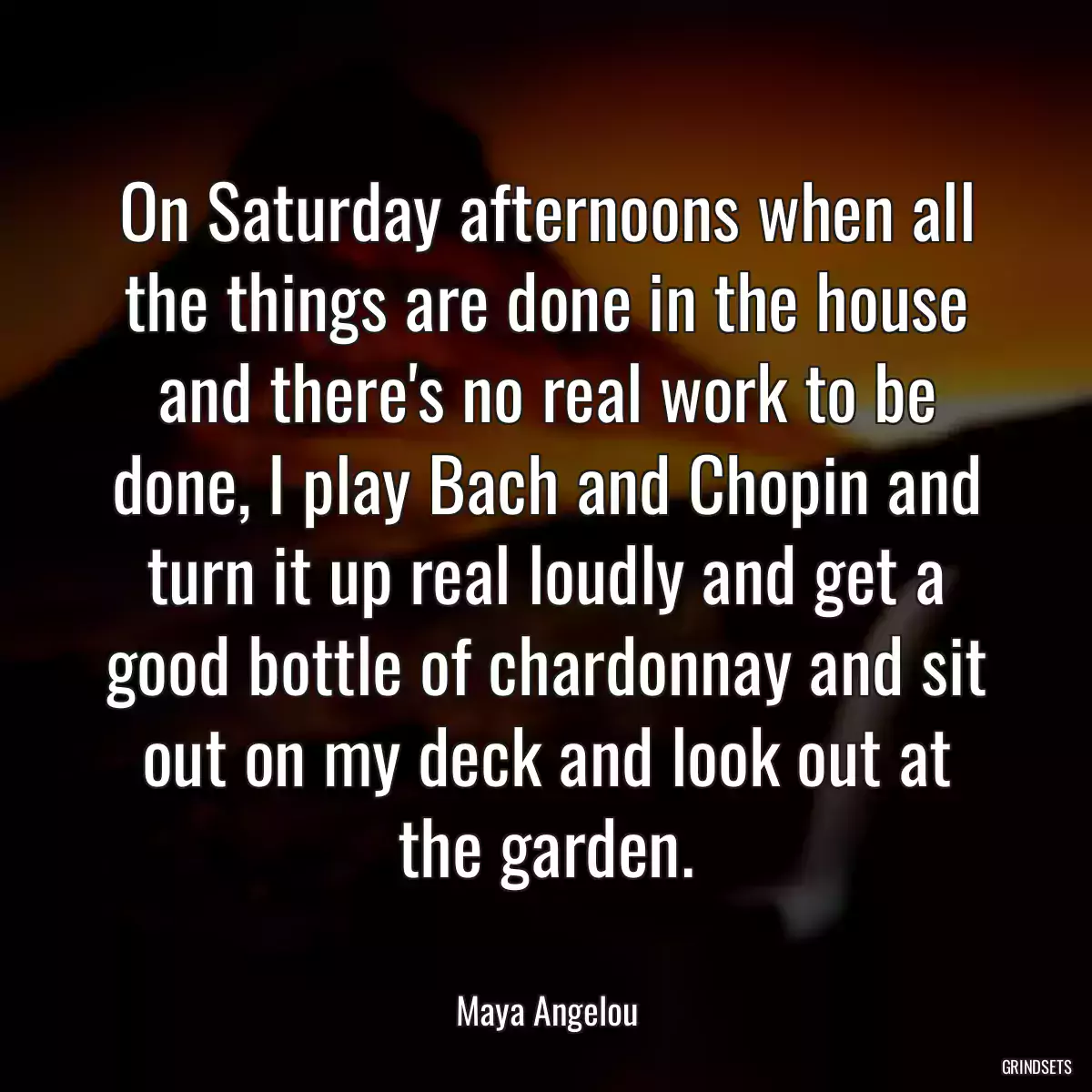 On Saturday afternoons when all the things are done in the house and there\'s no real work to be done, I play Bach and Chopin and turn it up real loudly and get a good bottle of chardonnay and sit out on my deck and look out at the garden.