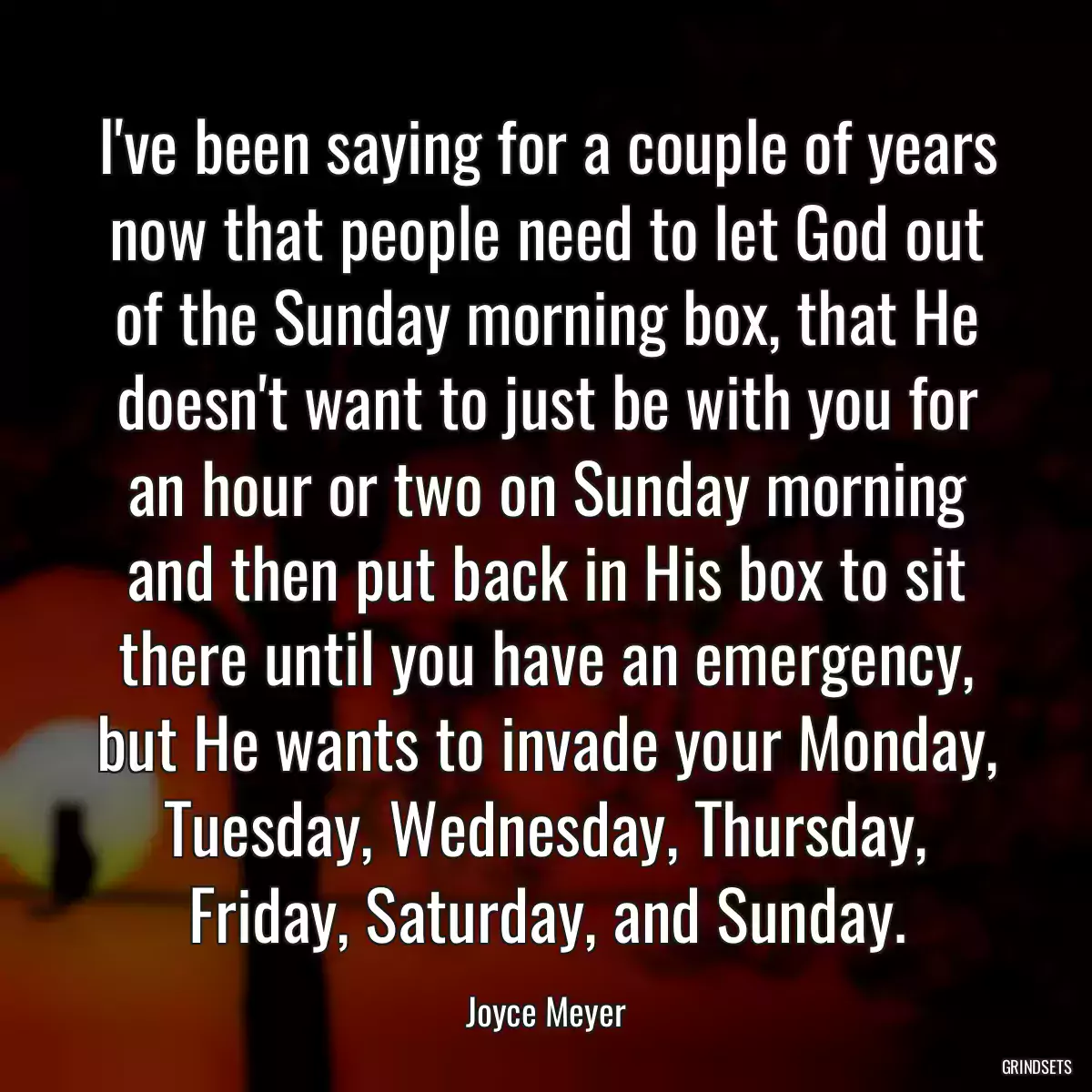 I\'ve been saying for a couple of years now that people need to let God out of the Sunday morning box, that He doesn\'t want to just be with you for an hour or two on Sunday morning and then put back in His box to sit there until you have an emergency, but He wants to invade your Monday, Tuesday, Wednesday, Thursday, Friday, Saturday, and Sunday.