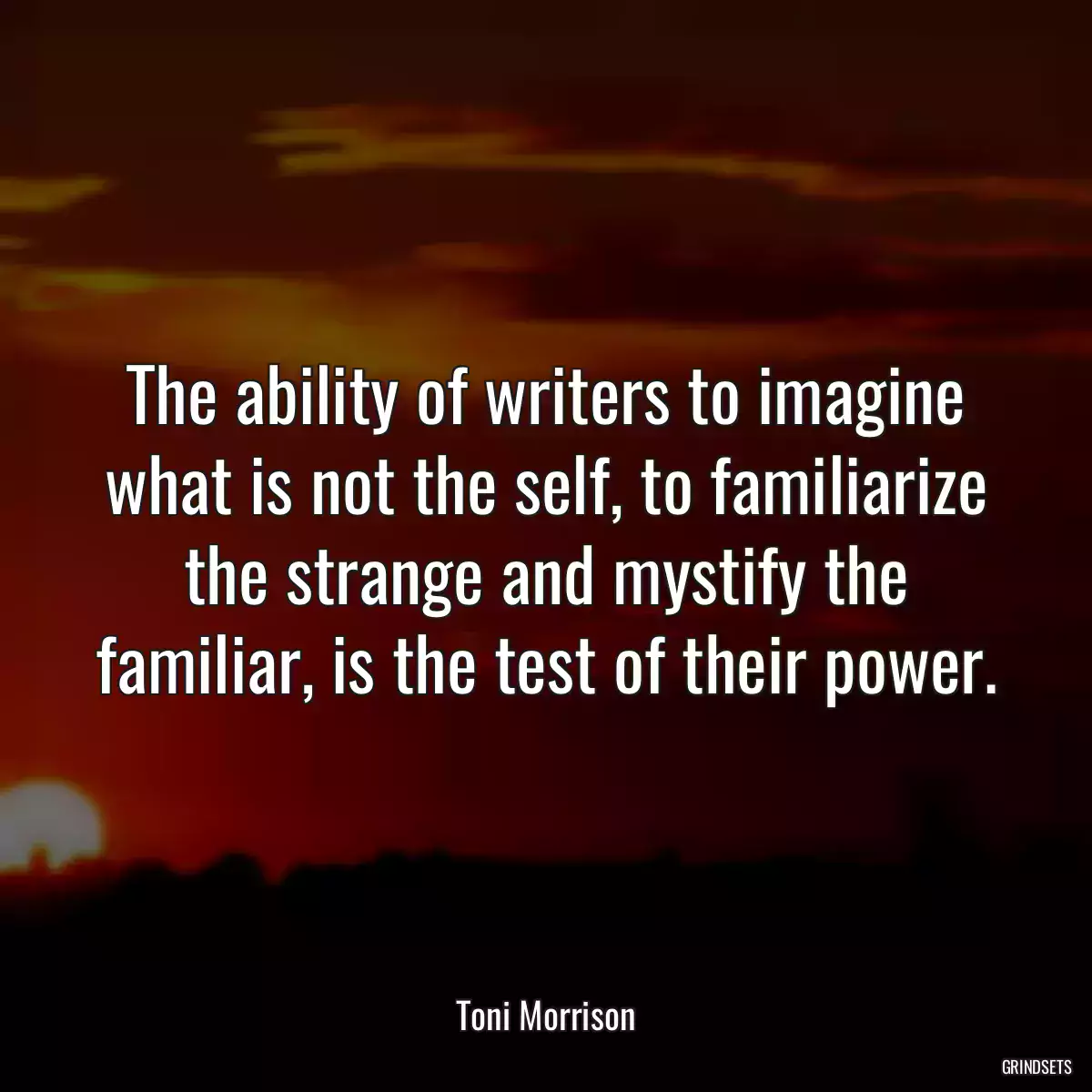The ability of writers to imagine what is not the self, to familiarize the strange and mystify the familiar, is the test of their power.