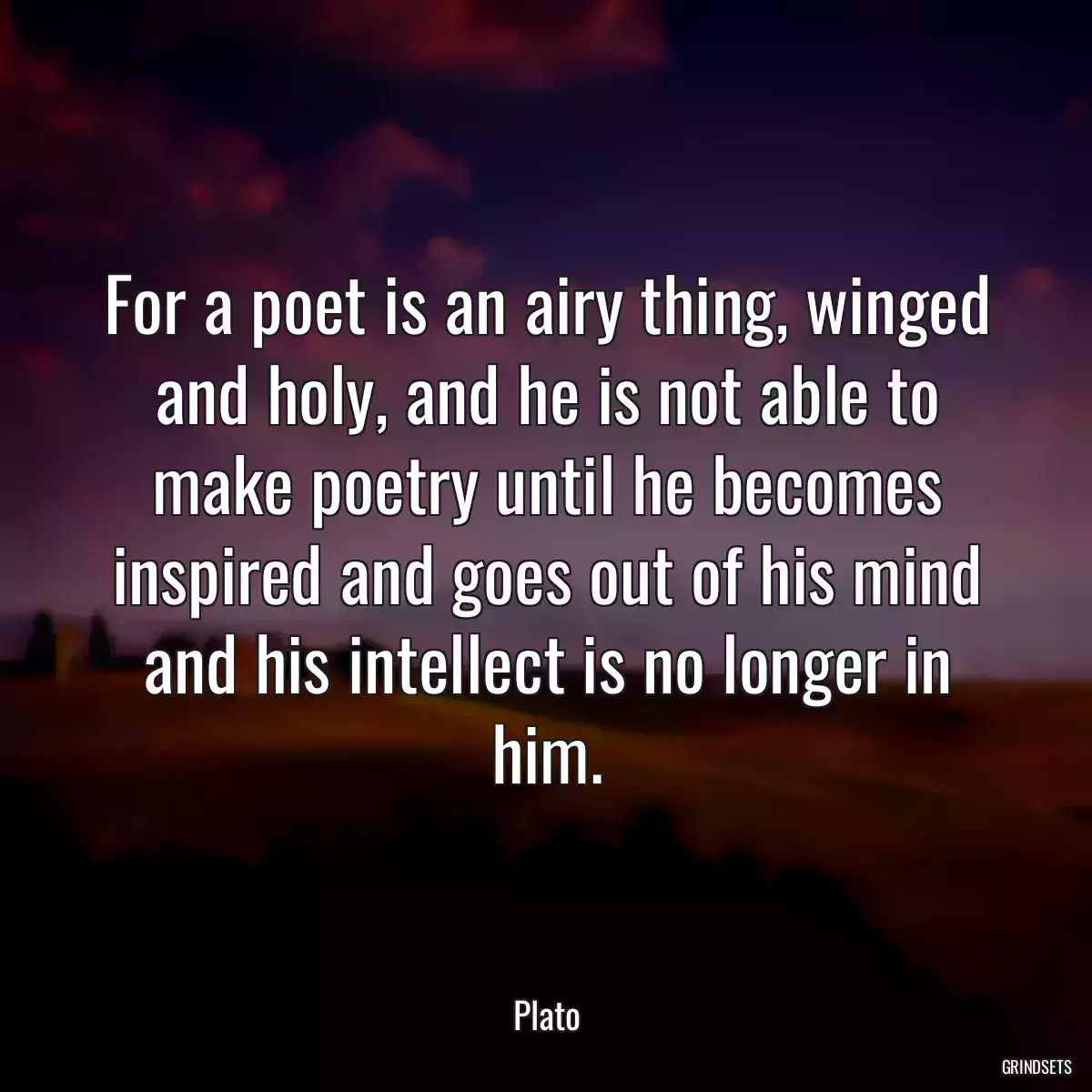 For a poet is an airy thing, winged and holy, and he is not able to make poetry until he becomes inspired and goes out of his mind and his intellect is no longer in him.