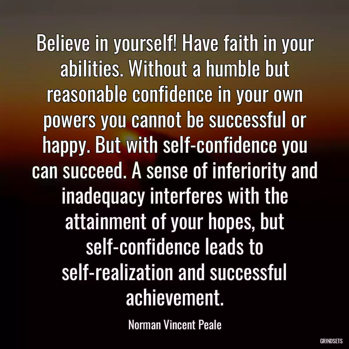 Believe in yourself! Have faith in your abilities. Without a humble but reasonable confidence in your own powers you cannot be successful or happy. But with self-confidence you can succeed. A sense of inferiority and inadequacy interferes with the attainment of your hopes, but self-confidence leads to self-realization and successful achievement.