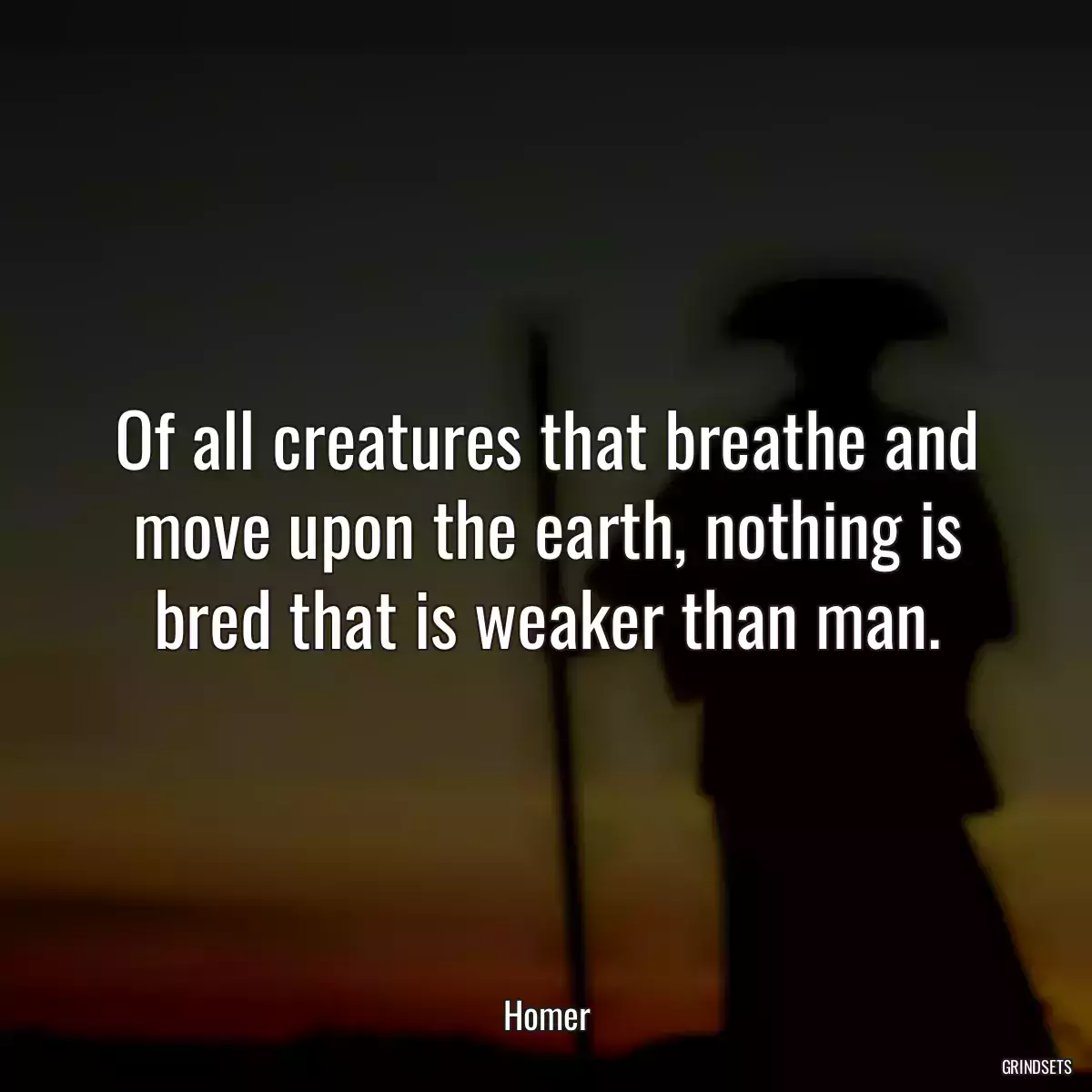 Of all creatures that breathe and move upon the earth, nothing is bred that is weaker than man.