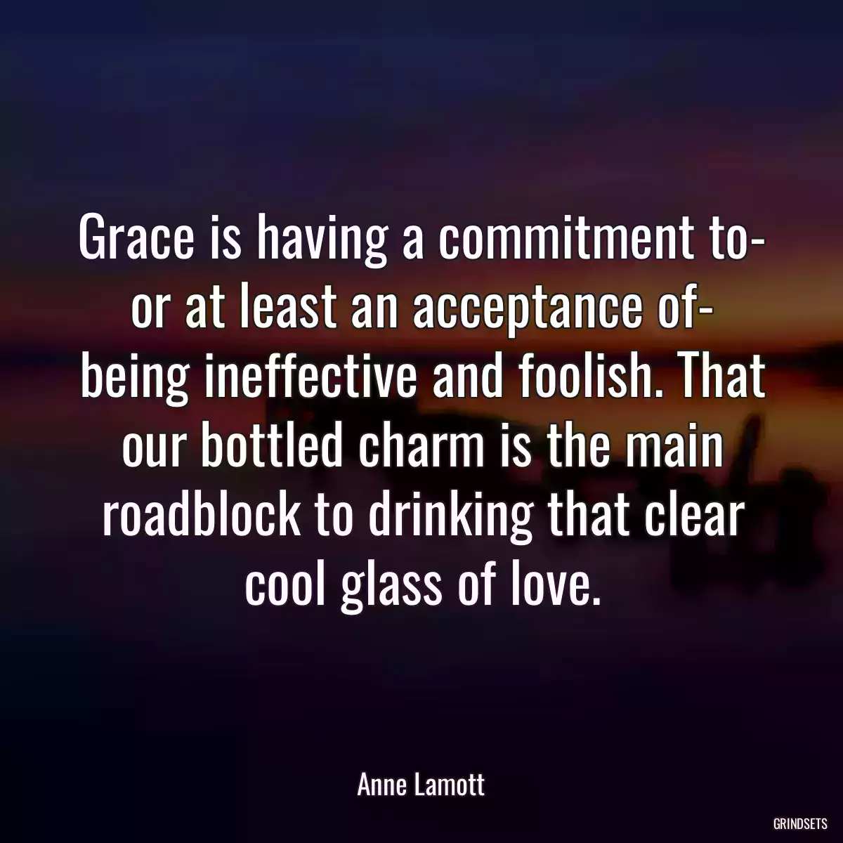 Grace is having a commitment to- or at least an acceptance of- being ineffective and foolish. That our bottled charm is the main roadblock to drinking that clear cool glass of love.