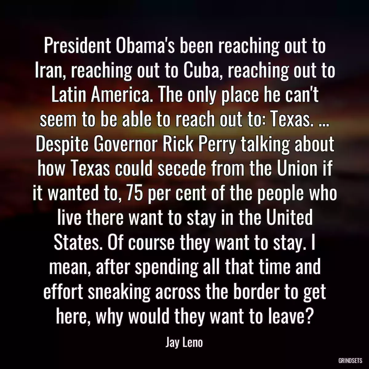 President Obama\'s been reaching out to Iran, reaching out to Cuba, reaching out to Latin America. The only place he can\'t seem to be able to reach out to: Texas. ... Despite Governor Rick Perry talking about how Texas could secede from the Union if it wanted to, 75 per cent of the people who live there want to stay in the United States. Of course they want to stay. I mean, after spending all that time and effort sneaking across the border to get here, why would they want to leave?