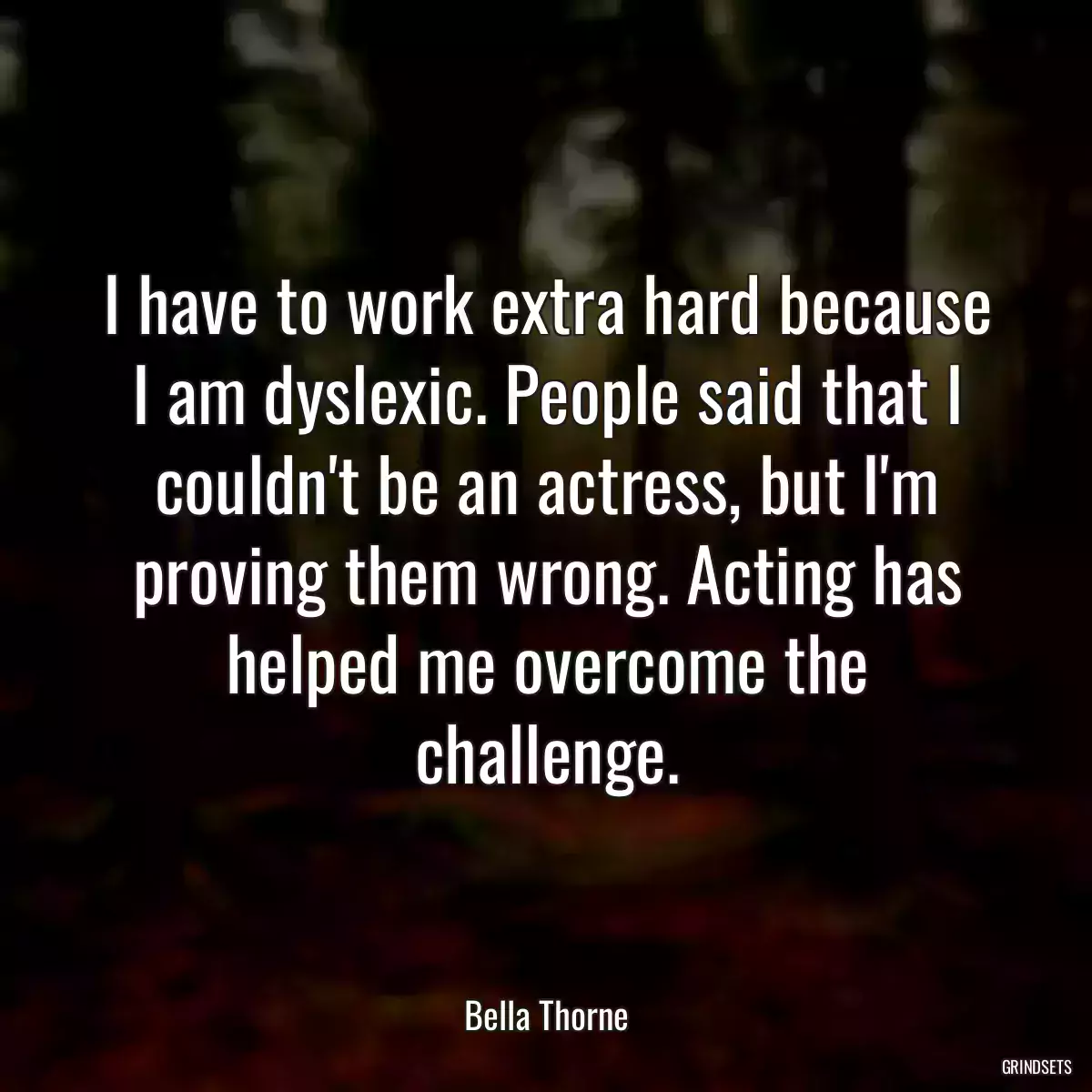 I have to work extra hard because I am dyslexic. People said that I couldn\'t be an actress, but I\'m proving them wrong. Acting has helped me overcome the challenge.