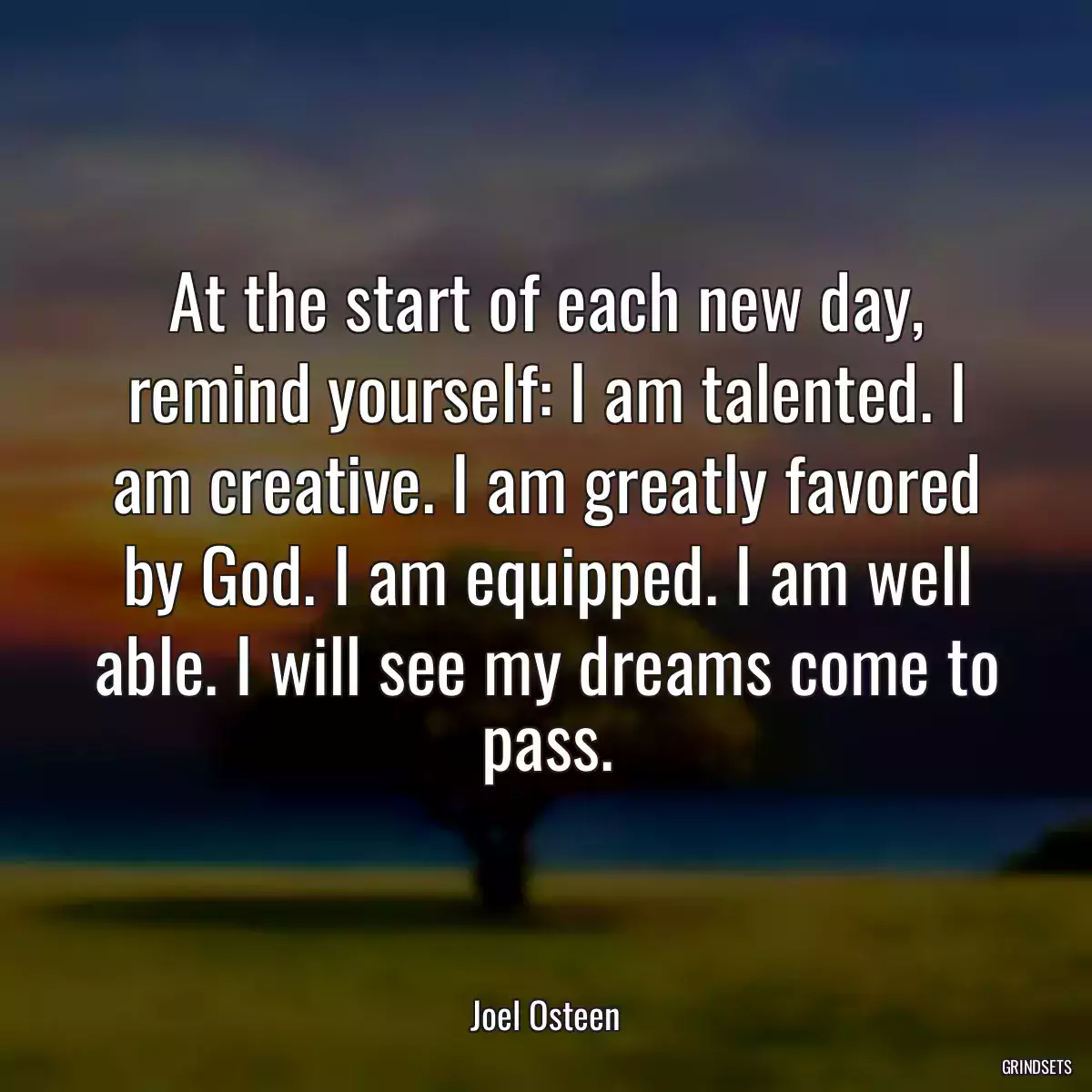 At the start of each new day, remind yourself: I am talented. I am creative. I am greatly favored by God. I am equipped. I am well able. I will see my dreams come to pass.