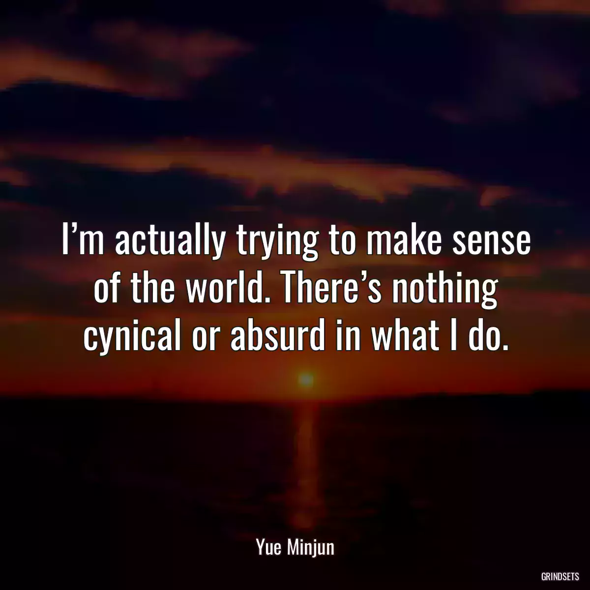 I’m actually trying to make sense of the world. There’s nothing cynical or absurd in what I do.