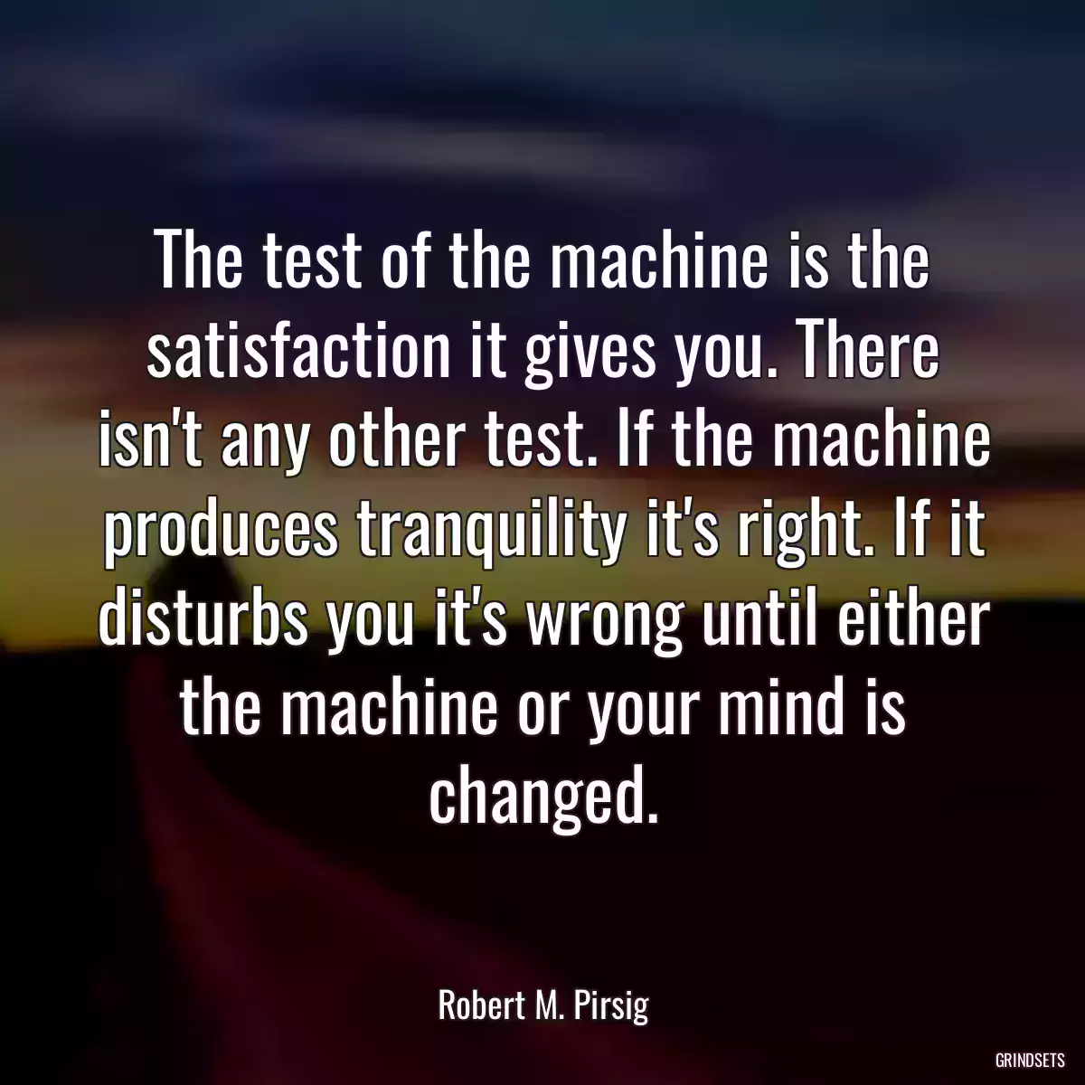 The test of the machine is the satisfaction it gives you. There isn\'t any other test. If the machine produces tranquility it\'s right. If it disturbs you it\'s wrong until either the machine or your mind is changed.