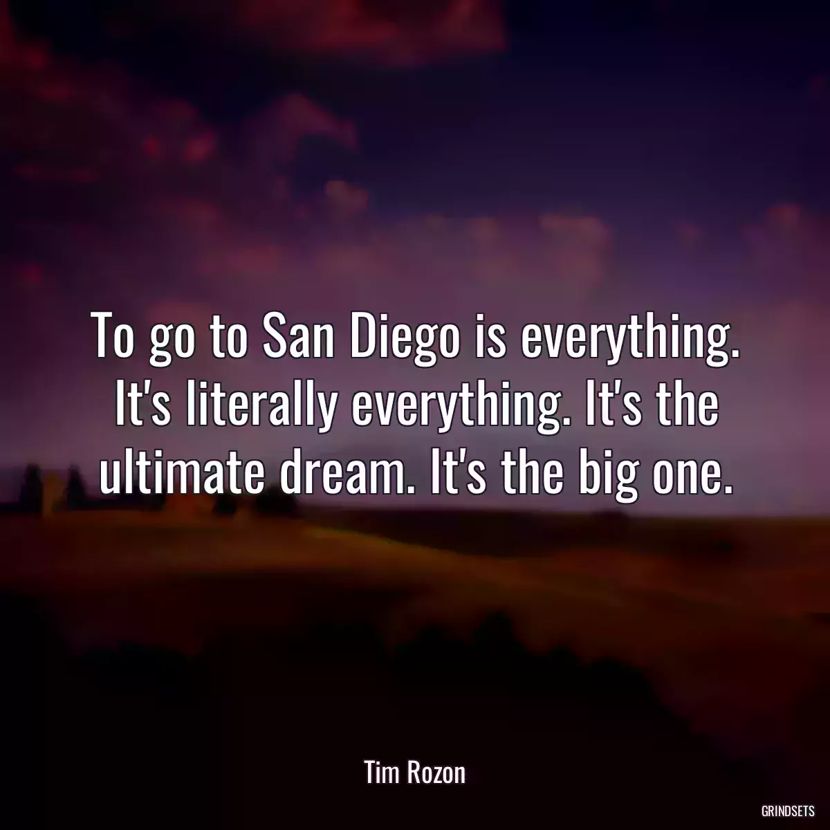 To go to San Diego is everything. It\'s literally everything. It\'s the ultimate dream. It\'s the big one.