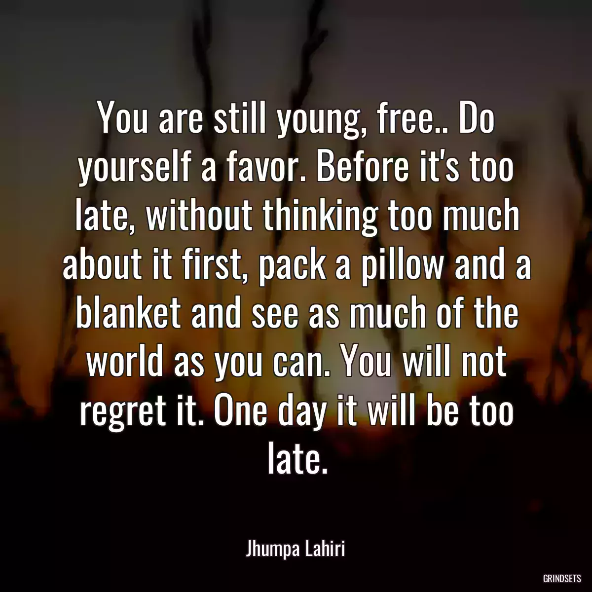 You are still young, free.. Do yourself a favor. Before it\'s too late, without thinking too much about it first, pack a pillow and a blanket and see as much of the world as you can. You will not regret it. One day it will be too late.