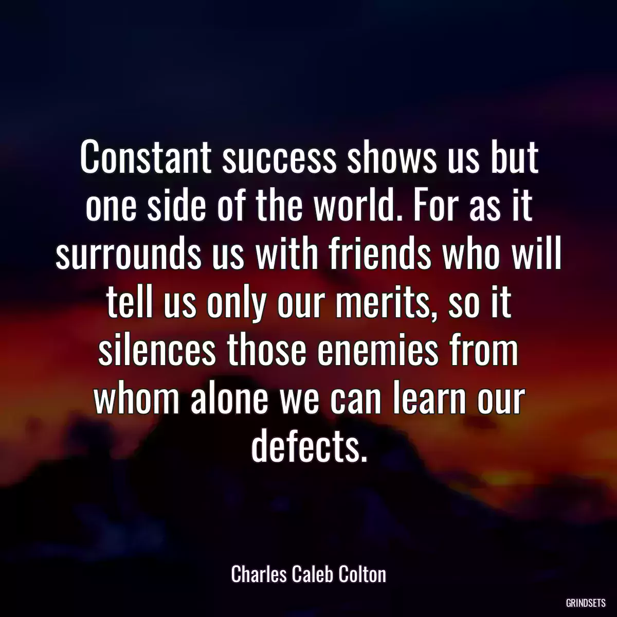 Constant success shows us but one side of the world. For as it surrounds us with friends who will tell us only our merits, so it silences those enemies from whom alone we can learn our defects.