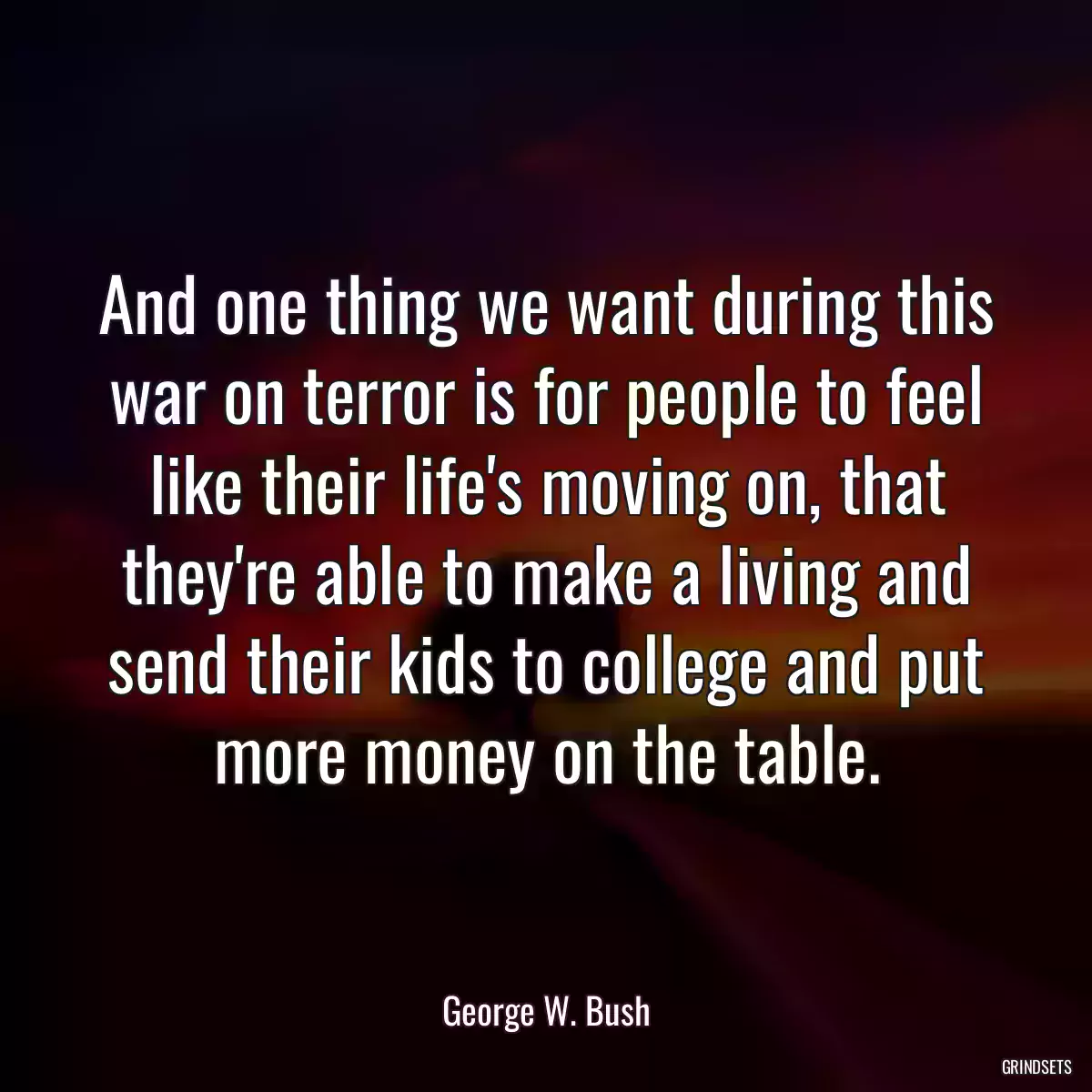 And one thing we want during this war on terror is for people to feel like their life\'s moving on, that they\'re able to make a living and send their kids to college and put more money on the table.