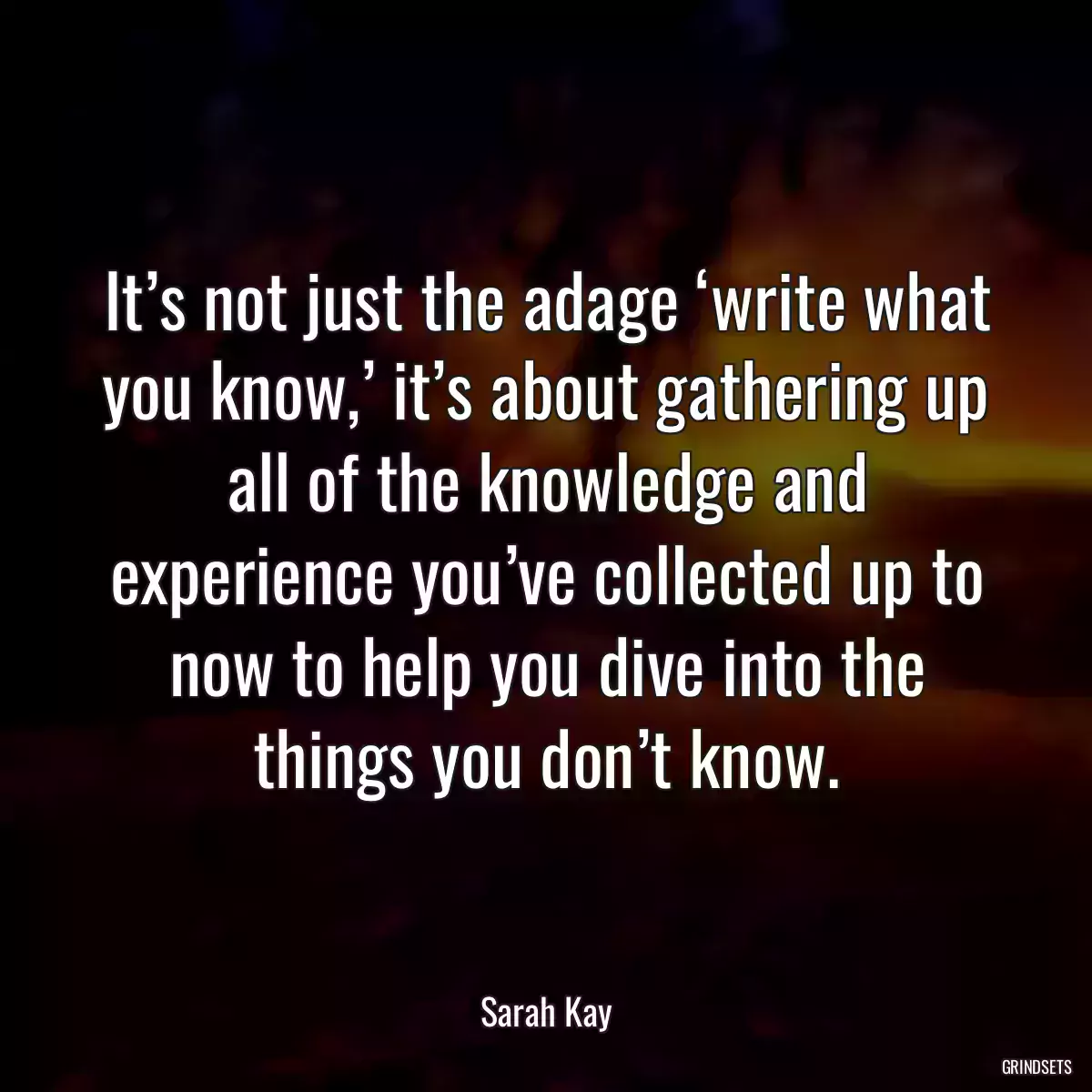 It’s not just the adage ‘write what you know,’ it’s about gathering up all of the knowledge and experience you’ve collected up to now to help you dive into the things you don’t know.