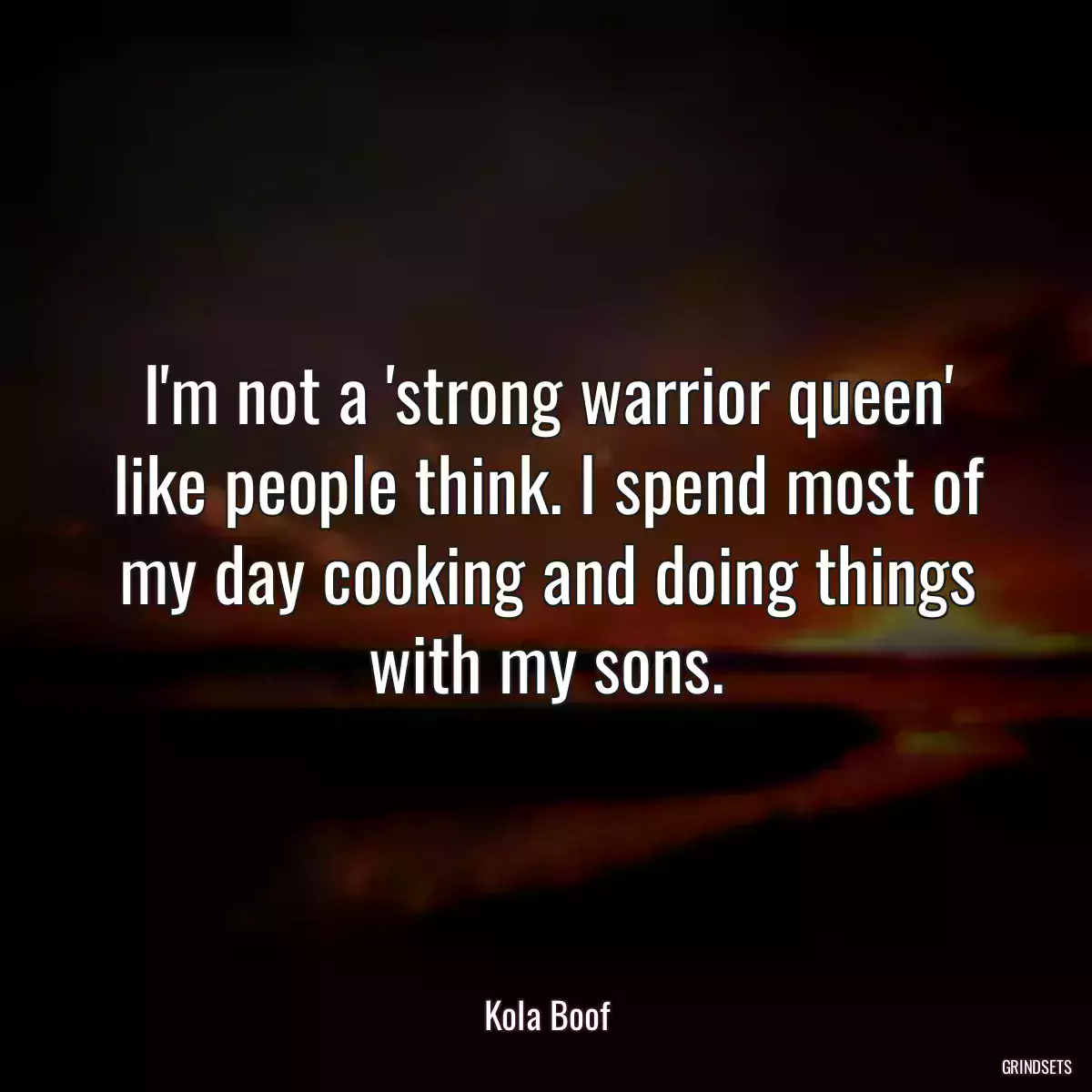 I\'m not a \'strong warrior queen\' like people think. I spend most of my day cooking and doing things with my sons.