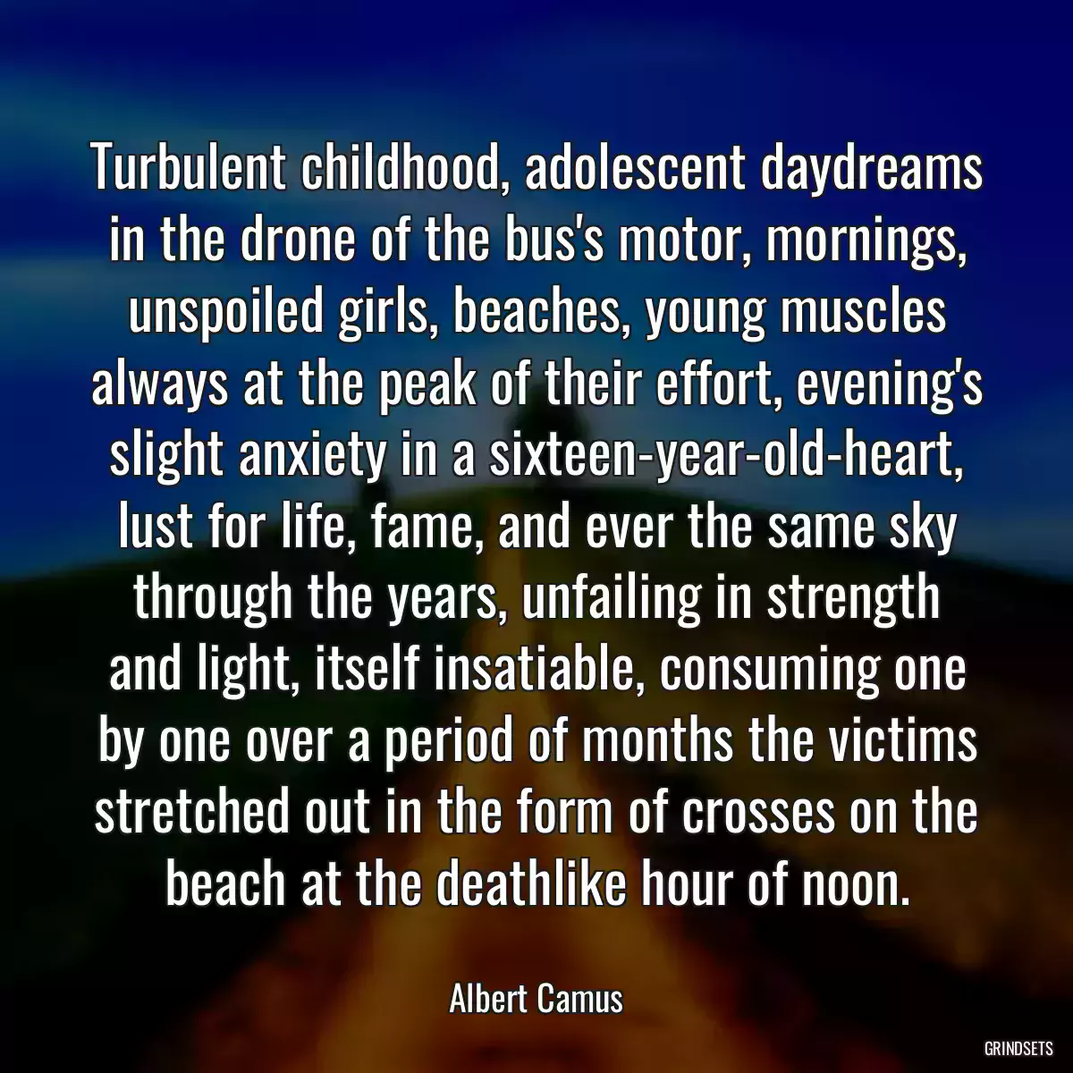 Turbulent childhood, adolescent daydreams in the drone of the bus\'s motor, mornings, unspoiled girls, beaches, young muscles always at the peak of their effort, evening\'s slight anxiety in a sixteen-year-old-heart, lust for life, fame, and ever the same sky through the years, unfailing in strength and light, itself insatiable, consuming one by one over a period of months the victims stretched out in the form of crosses on the beach at the deathlike hour of noon.