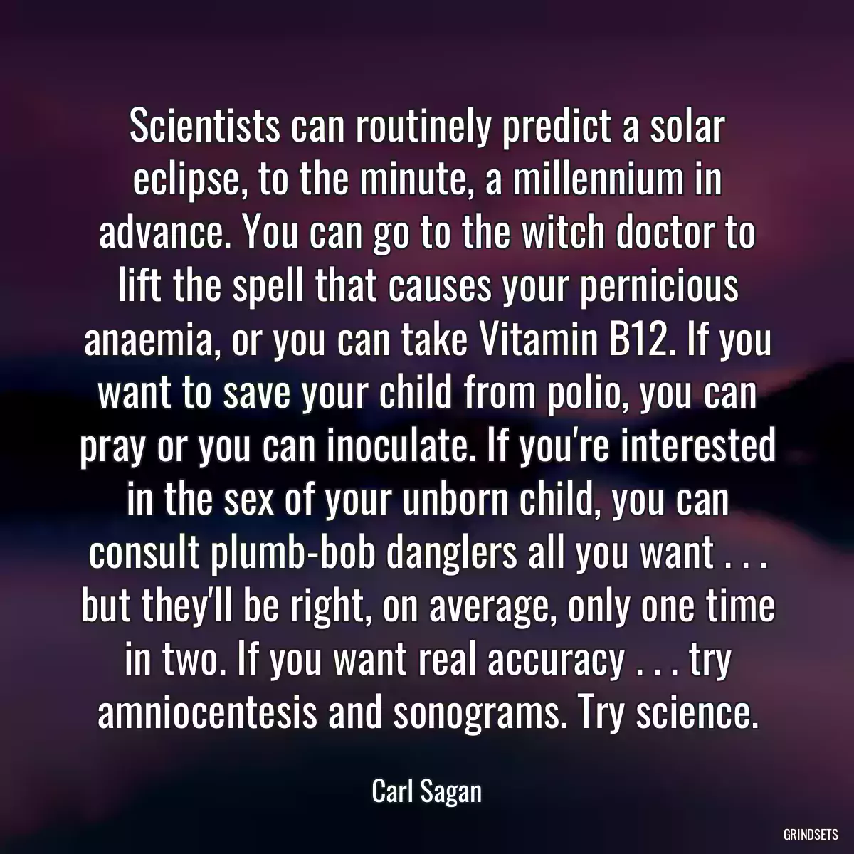 Scientists can routinely predict a solar eclipse, to the minute, a millennium in advance. You can go to the witch doctor to lift the spell that causes your pernicious anaemia, or you can take Vitamin B12. If you want to save your child from polio, you can pray or you can inoculate. If you\'re interested in the sex of your unborn child, you can consult plumb-bob danglers all you want . . . but they\'ll be right, on average, only one time in two. If you want real accuracy . . . try amniocentesis and sonograms. Try science.