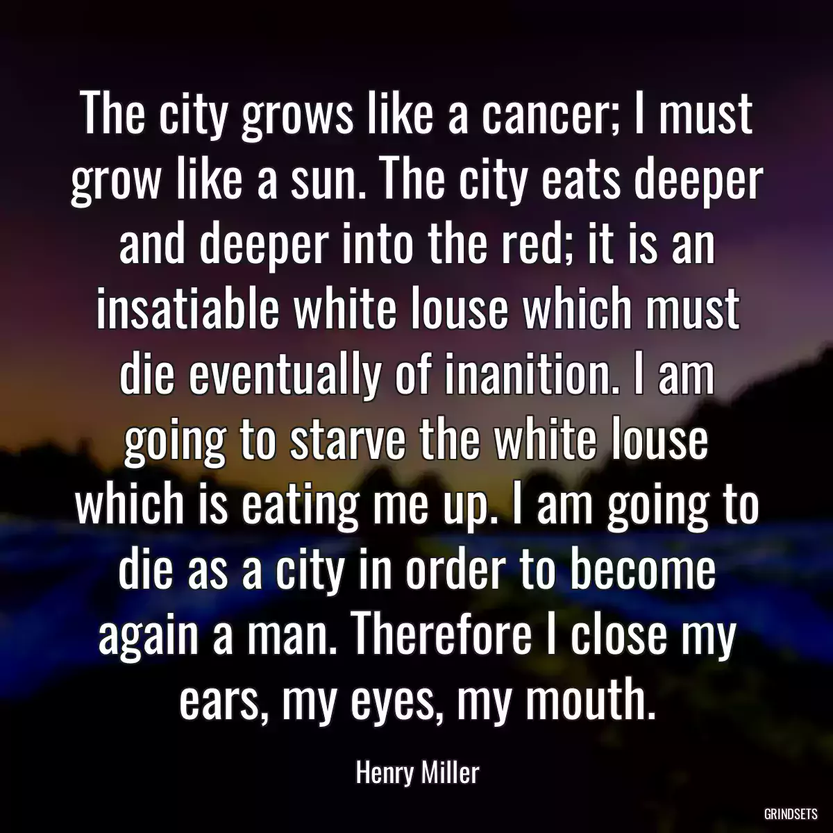 The city grows like a cancer; I must grow like a sun. The city eats deeper and deeper into the red; it is an insatiable white louse which must die eventually of inanition. I am going to starve the white louse which is eating me up. I am going to die as a city in order to become again a man. Therefore I close my ears, my eyes, my mouth.