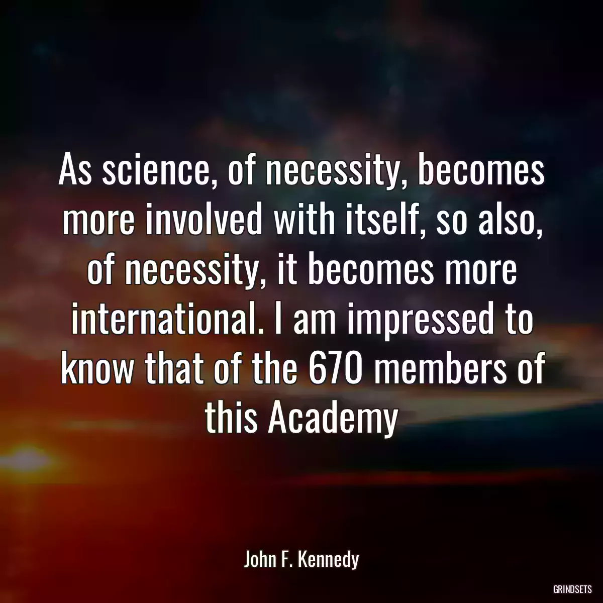 As science, of necessity, becomes more involved with itself, so also, of necessity, it becomes more international. I am impressed to know that of the 670 members of this Academy