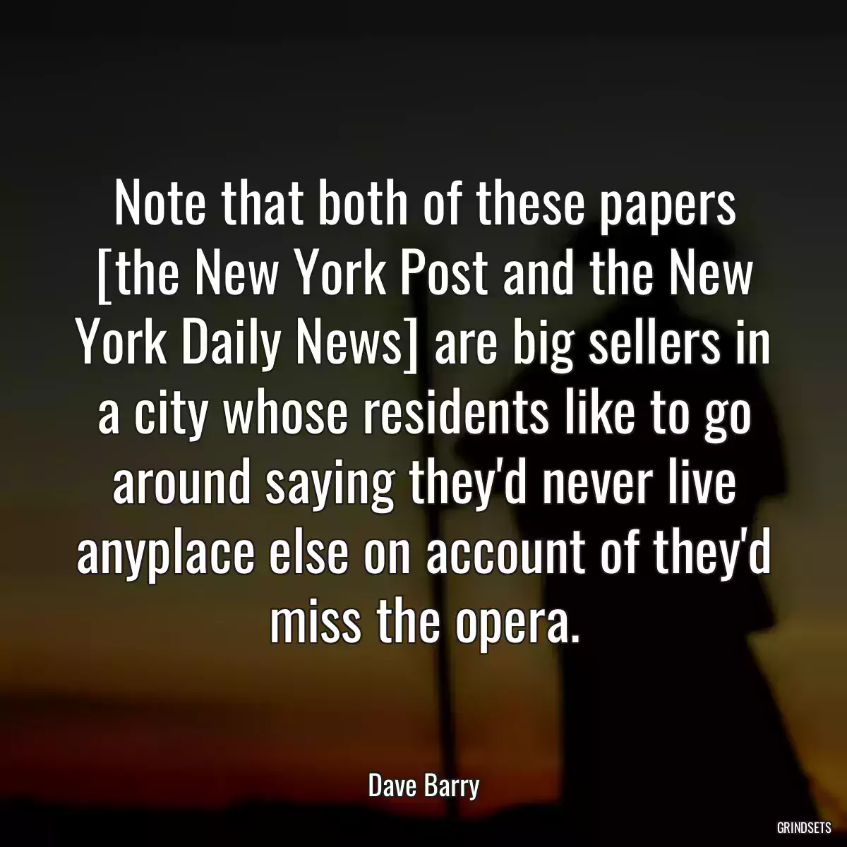 Note that both of these papers [the New York Post and the New York Daily News] are big sellers in a city whose residents like to go around saying they\'d never live anyplace else on account of they\'d miss the opera.