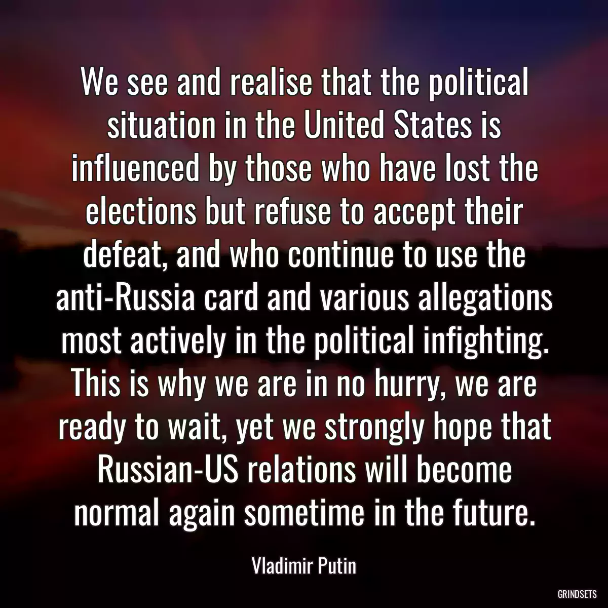 We see and realise that the political situation in the United States is influenced by those who have lost the elections but refuse to accept their defeat, and who continue to use the anti-Russia card and various allegations most actively in the political infighting. This is why we are in no hurry, we are ready to wait, yet we strongly hope that Russian-US relations will become normal again sometime in the future.