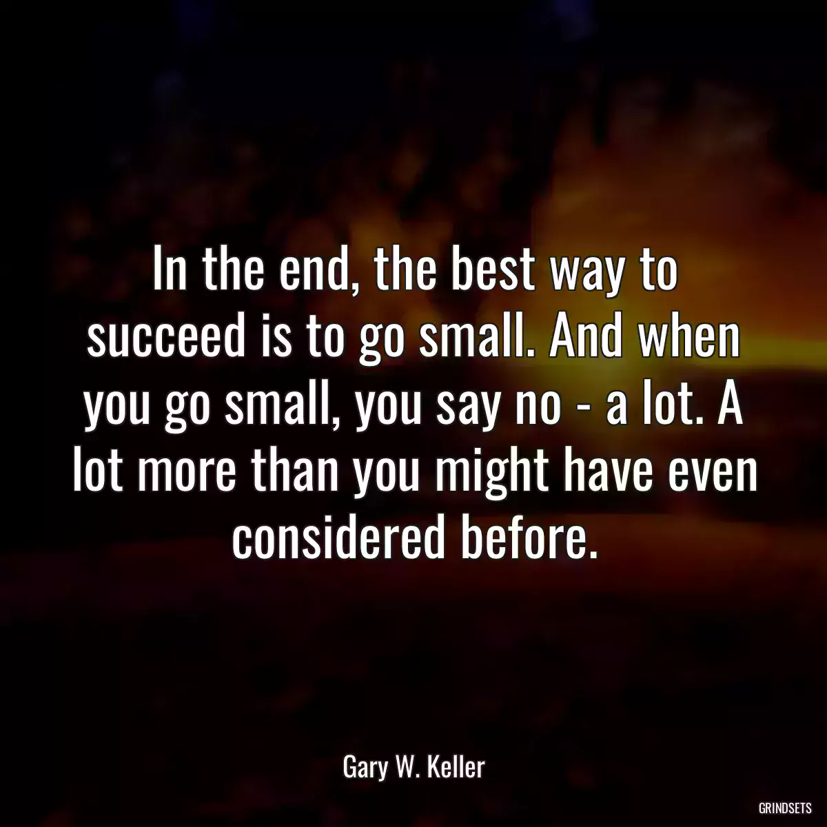 In the end, the best way to succeed is to go small. And when you go small, you say no - a lot. A lot more than you might have even considered before.