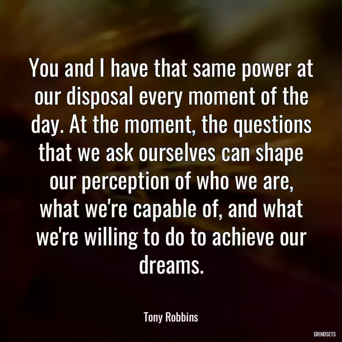 You and I have that same power at our disposal every moment of the day. At the moment, the questions that we ask ourselves can shape our perception of who we are, what we\'re capable of, and what we\'re willing to do to achieve our dreams.