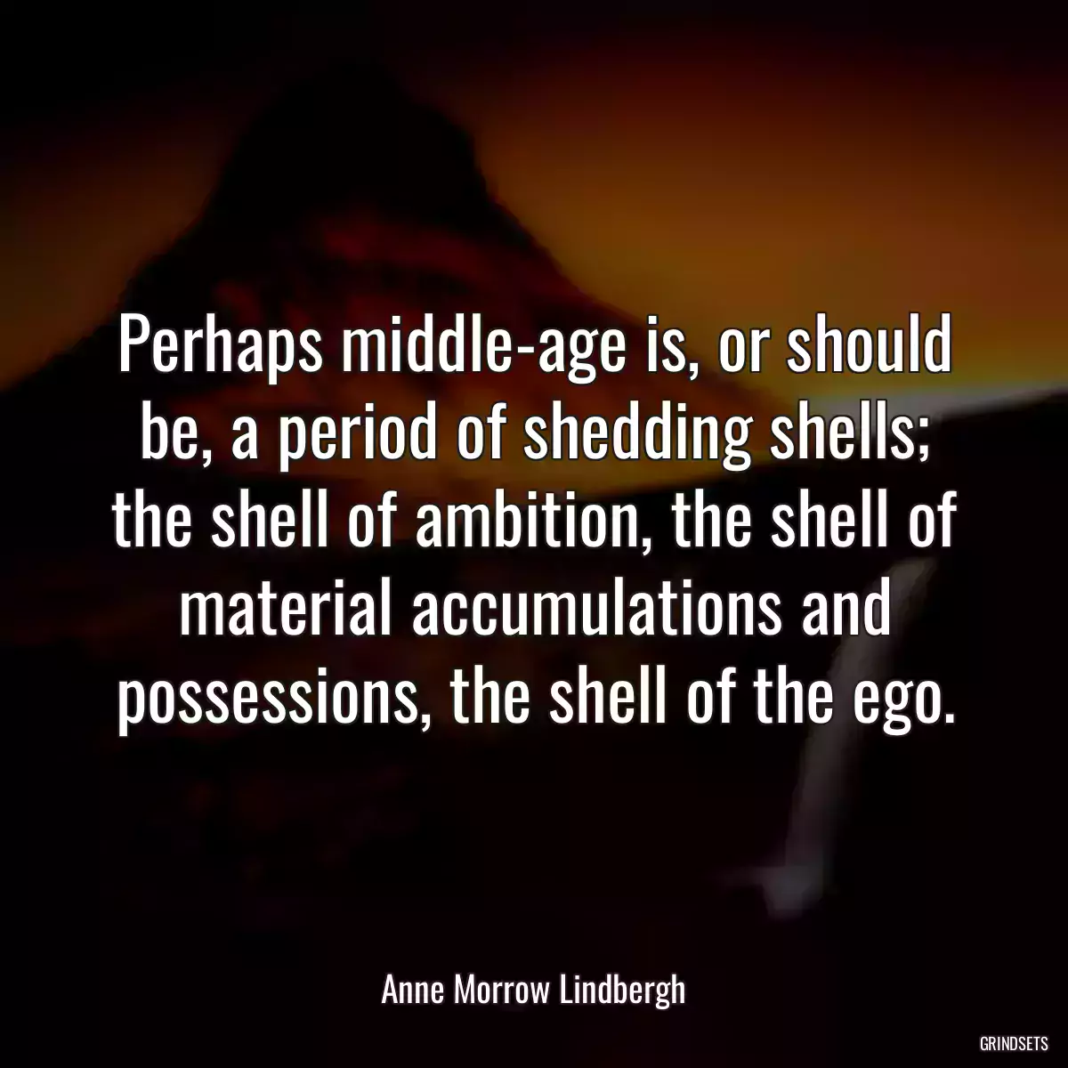 Perhaps middle-age is, or should be, a period of shedding shells; the shell of ambition, the shell of material accumulations and possessions, the shell of the ego.