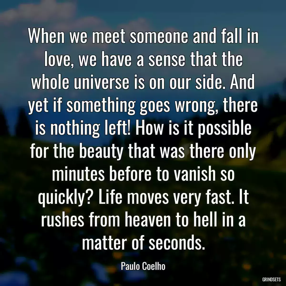 When we meet someone and fall in love, we have a sense that the whole universe is on our side. And yet if something goes wrong, there is nothing left! How is it possible for the beauty that was there only minutes before to vanish so quickly? Life moves very fast. It rushes from heaven to hell in a matter of seconds.