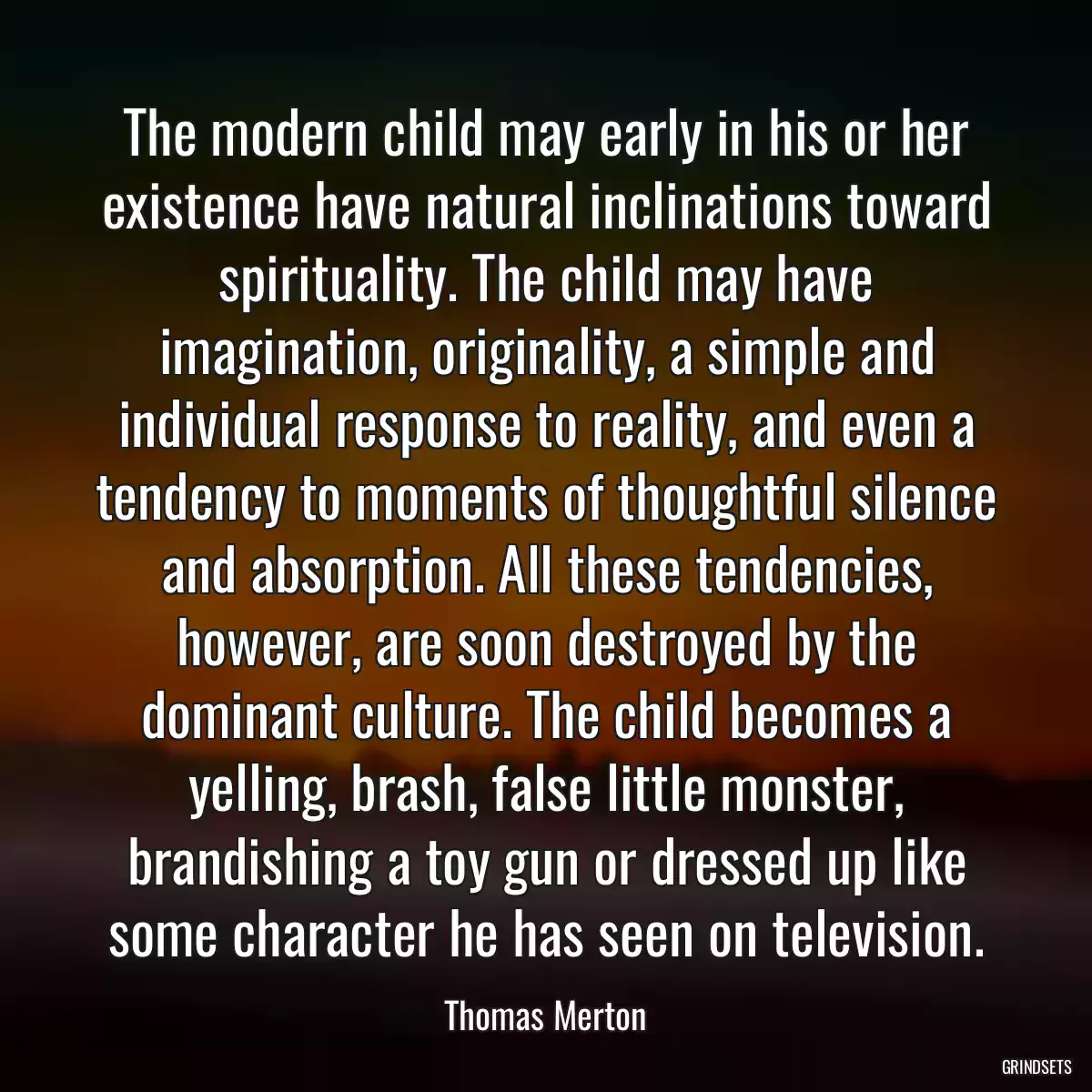 The modern child may early in his or her existence have natural inclinations toward spirituality. The child may have imagination, originality, a simple and individual response to reality, and even a tendency to moments of thoughtful silence and absorption. All these tendencies, however, are soon destroyed by the dominant culture. The child becomes a yelling, brash, false little monster, brandishing a toy gun or dressed up like some character he has seen on television.