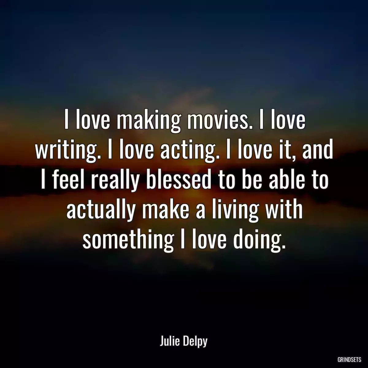 I love making movies. I love writing. I love acting. I love it, and I feel really blessed to be able to actually make a living with something I love doing.