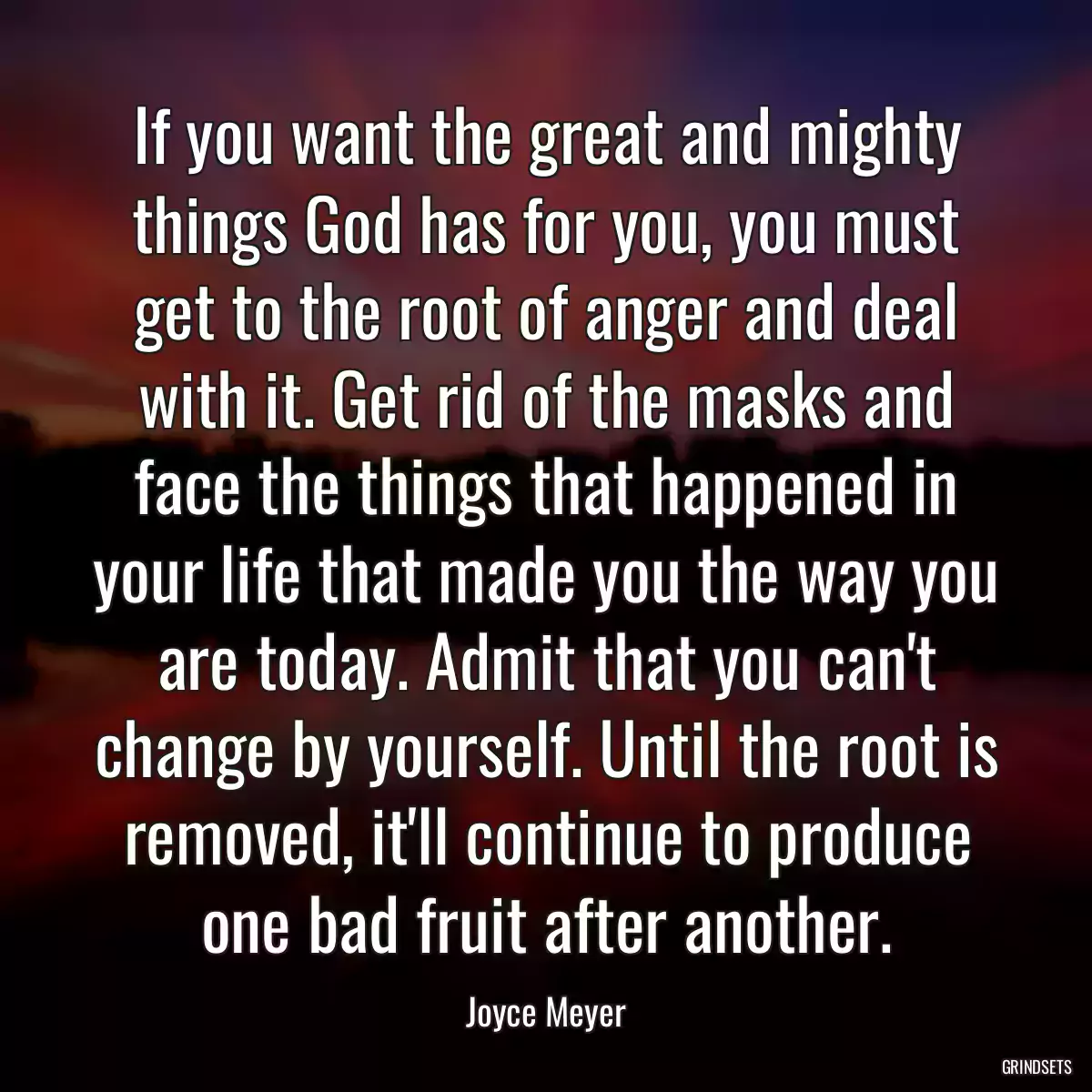 If you want the great and mighty things God has for you, you must get to the root of anger and deal with it. Get rid of the masks and face the things that happened in your life that made you the way you are today. Admit that you can\'t change by yourself. Until the root is removed, it\'ll continue to produce one bad fruit after another.