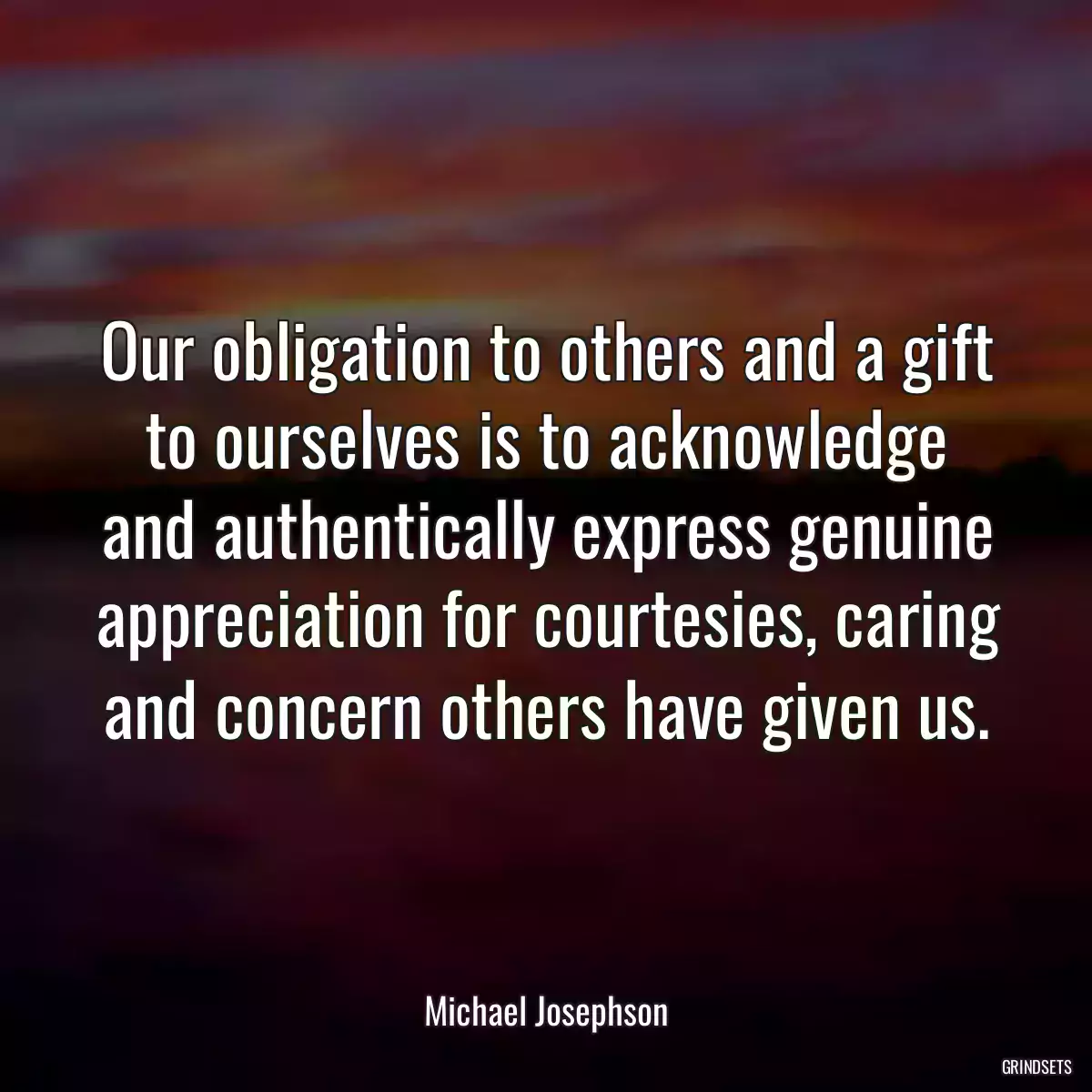 Our obligation to others and a gift to ourselves is to acknowledge and authentically express genuine appreciation for courtesies, caring and concern others have given us.