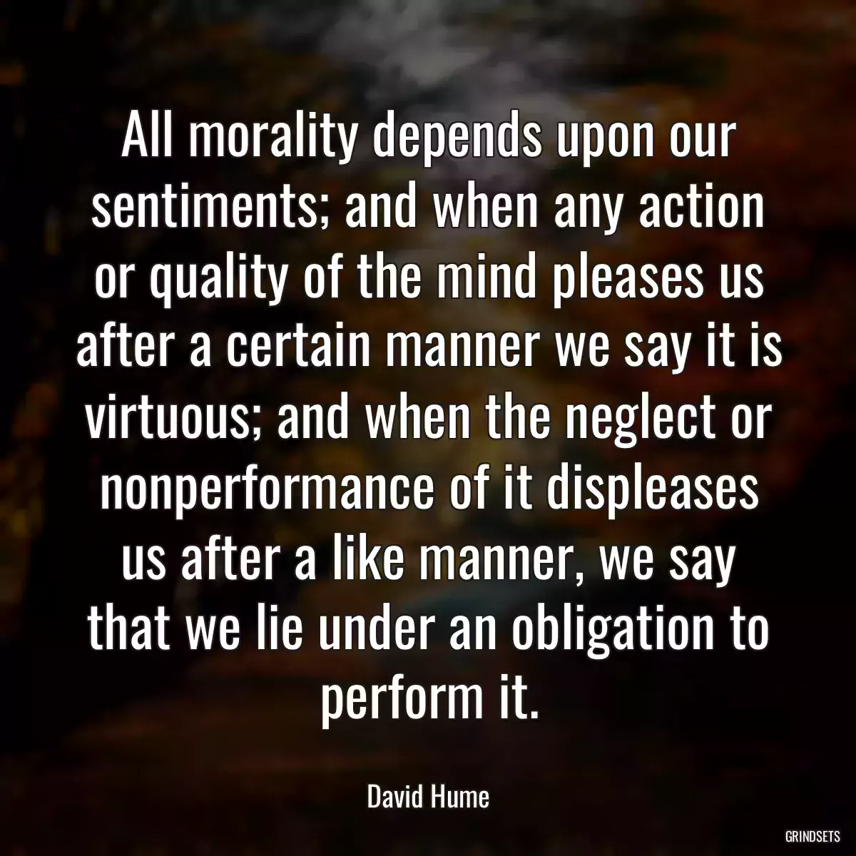 All morality depends upon our sentiments; and when any action or quality of the mind pleases us after a certain manner we say it is virtuous; and when the neglect or nonperformance of it displeases us after a like manner, we say that we lie under an obligation to perform it.