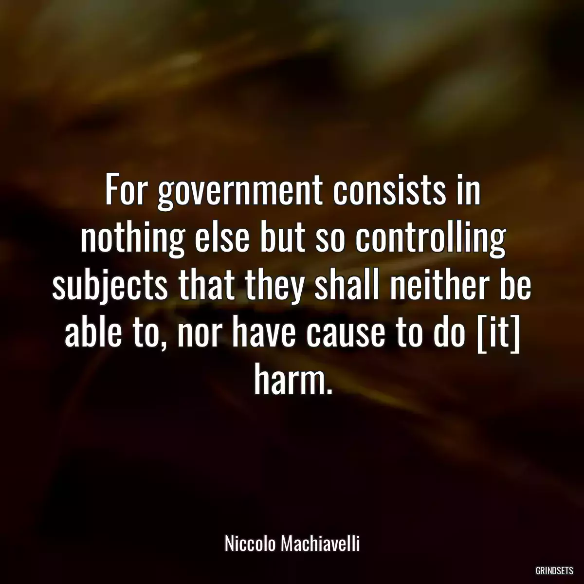 For government consists in nothing else but so controlling subjects that they shall neither be able to, nor have cause to do [it] harm.