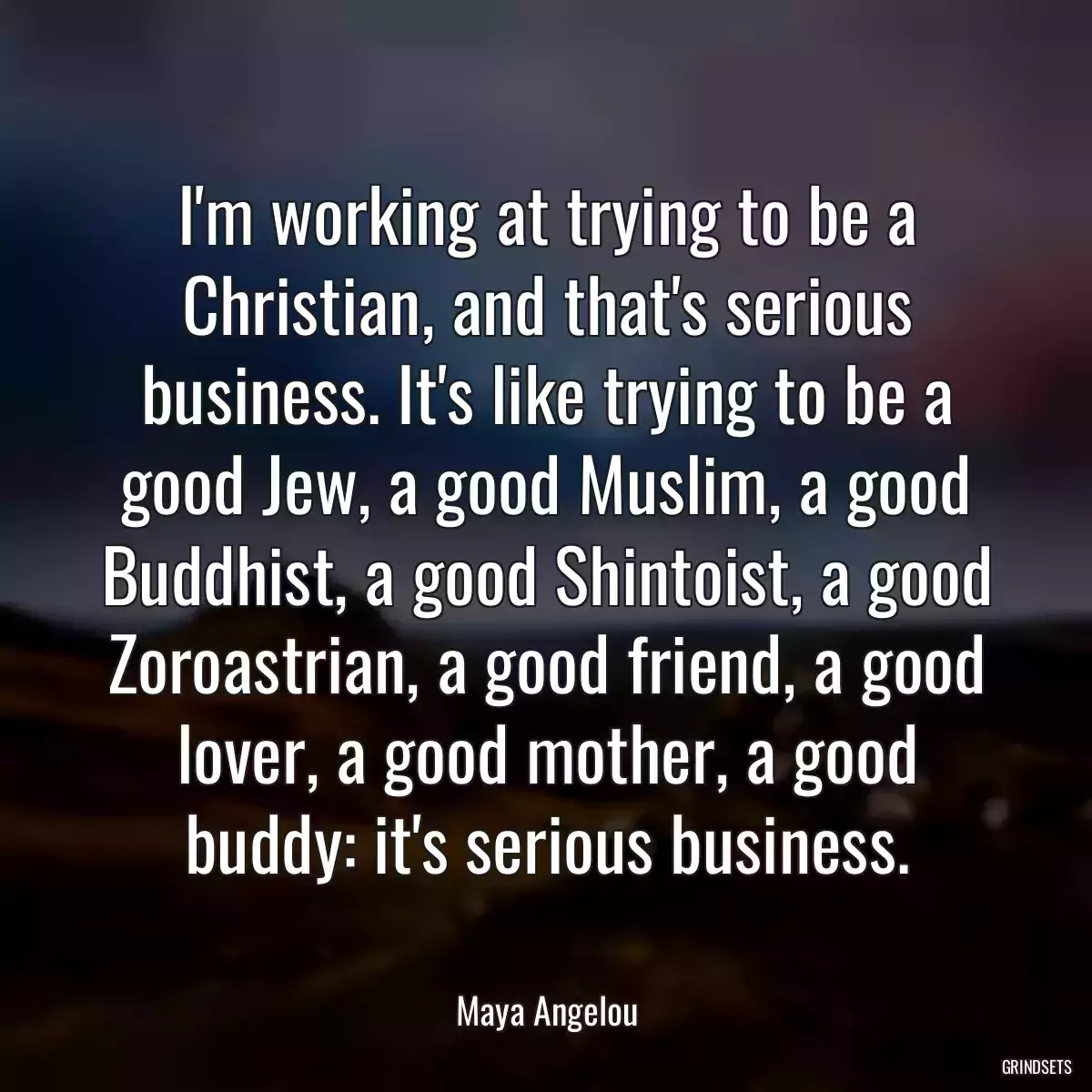 I\'m working at trying to be a Christian, and that\'s serious business. It\'s like trying to be a good Jew, a good Muslim, a good Buddhist, a good Shintoist, a good Zoroastrian, a good friend, a good lover, a good mother, a good buddy: it\'s serious business.