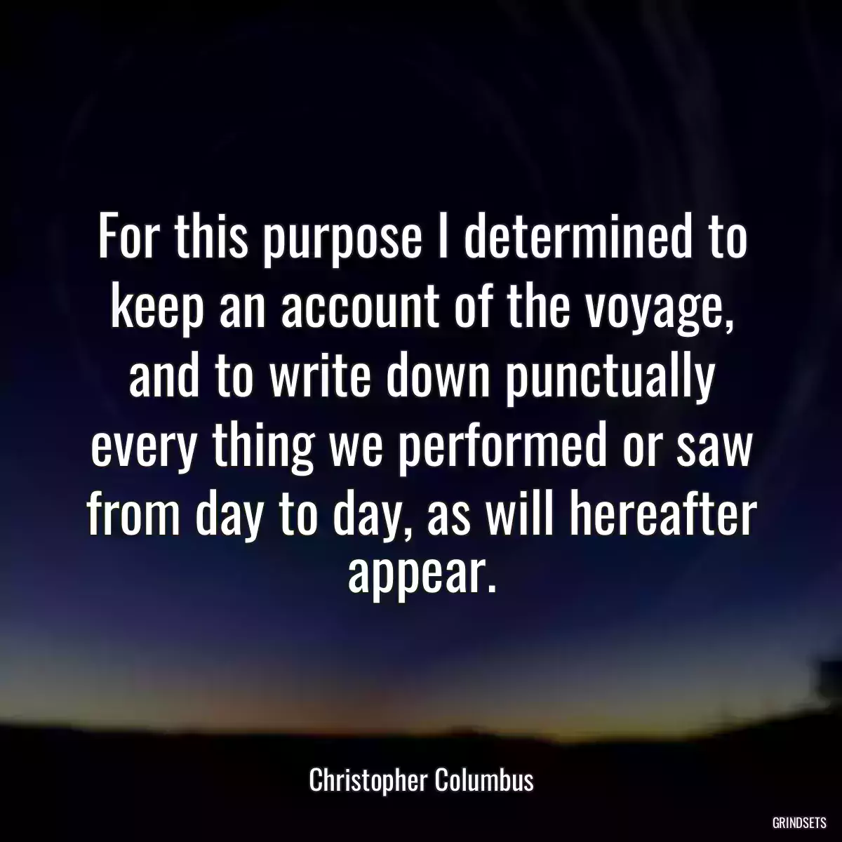 For this purpose I determined to keep an account of the voyage, and to write down punctually every thing we performed or saw from day to day, as will hereafter appear.