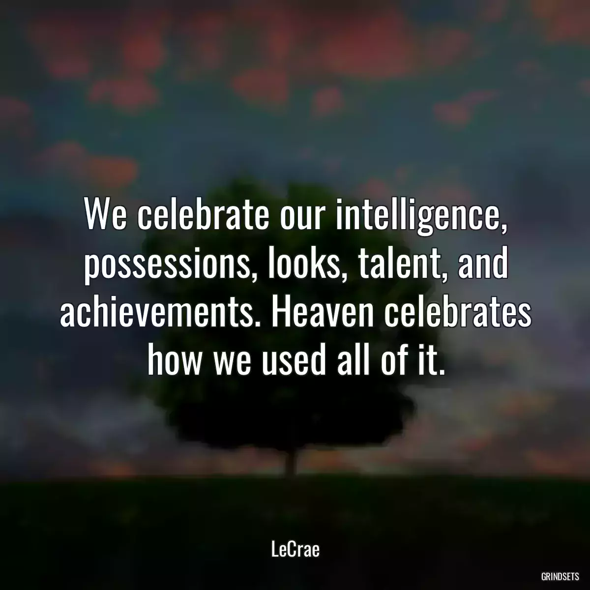 We celebrate our intelligence, possessions, looks, talent, and achievements. Heaven celebrates how we used all of it.