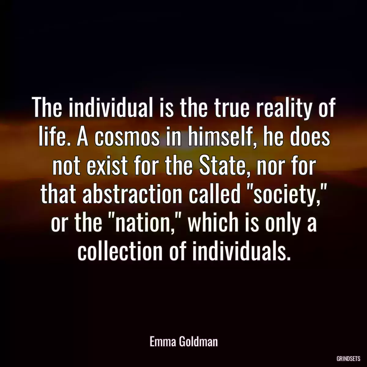 The individual is the true reality of life. A cosmos in himself, he does not exist for the State, nor for that abstraction called \