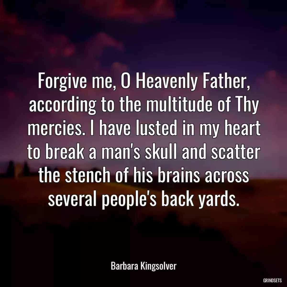 Forgive me, O Heavenly Father, according to the multitude of Thy mercies. I have lusted in my heart to break a man\'s skull and scatter the stench of his brains across several people\'s back yards.