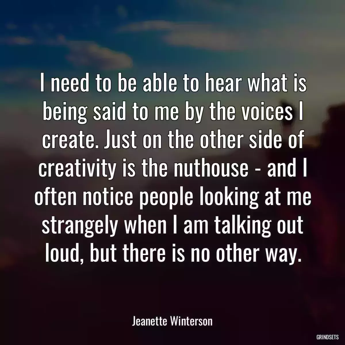 I need to be able to hear what is being said to me by the voices I create. Just on the other side of creativity is the nuthouse - and I often notice people looking at me strangely when I am talking out loud, but there is no other way.