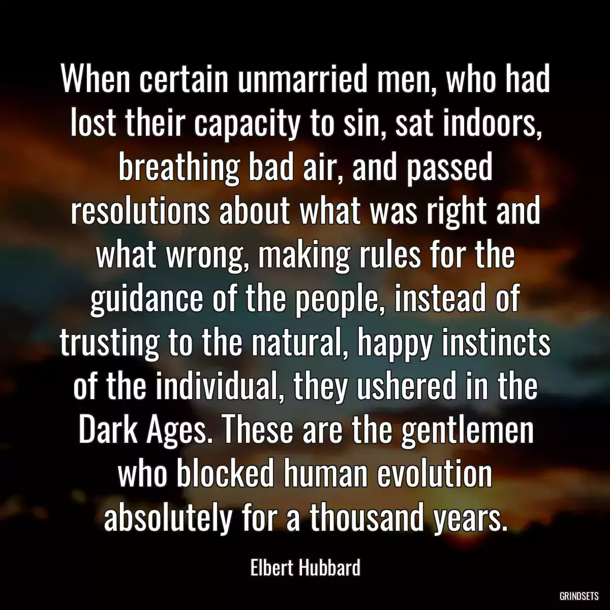 When certain unmarried men, who had lost their capacity to sin, sat indoors, breathing bad air, and passed resolutions about what was right and what wrong, making rules for the guidance of the people, instead of trusting to the natural, happy instincts of the individual, they ushered in the Dark Ages. These are the gentlemen who blocked human evolution absolutely for a thousand years.