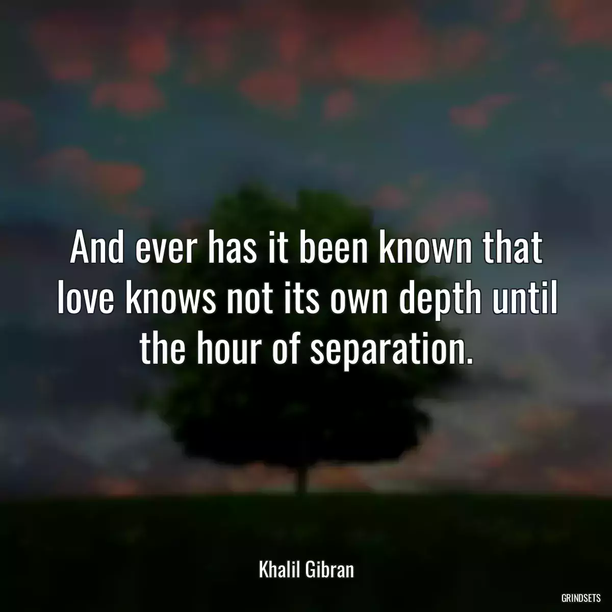 And ever has it been known that love knows not its own depth until the hour of separation.