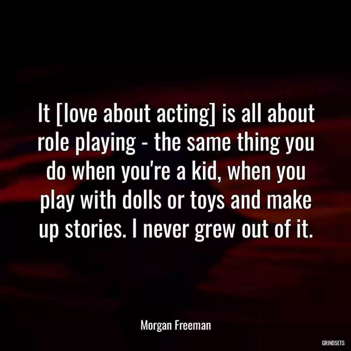 It [love about acting] is all about role playing - the same thing you do when you\'re a kid, when you play with dolls or toys and make up stories. I never grew out of it.