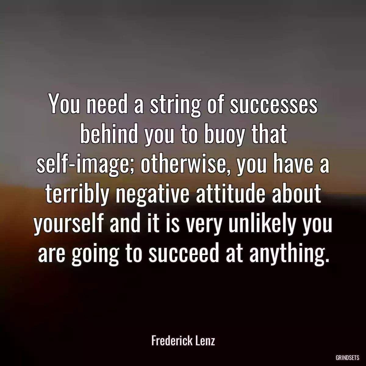 You need a string of successes behind you to buoy that self-image; otherwise, you have a terribly negative attitude about yourself and it is very unlikely you are going to succeed at anything.