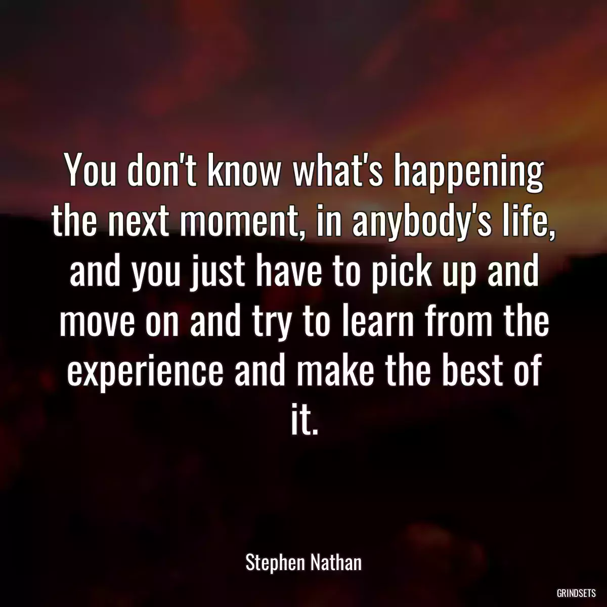 You don\'t know what\'s happening the next moment, in anybody\'s life, and you just have to pick up and move on and try to learn from the experience and make the best of it.