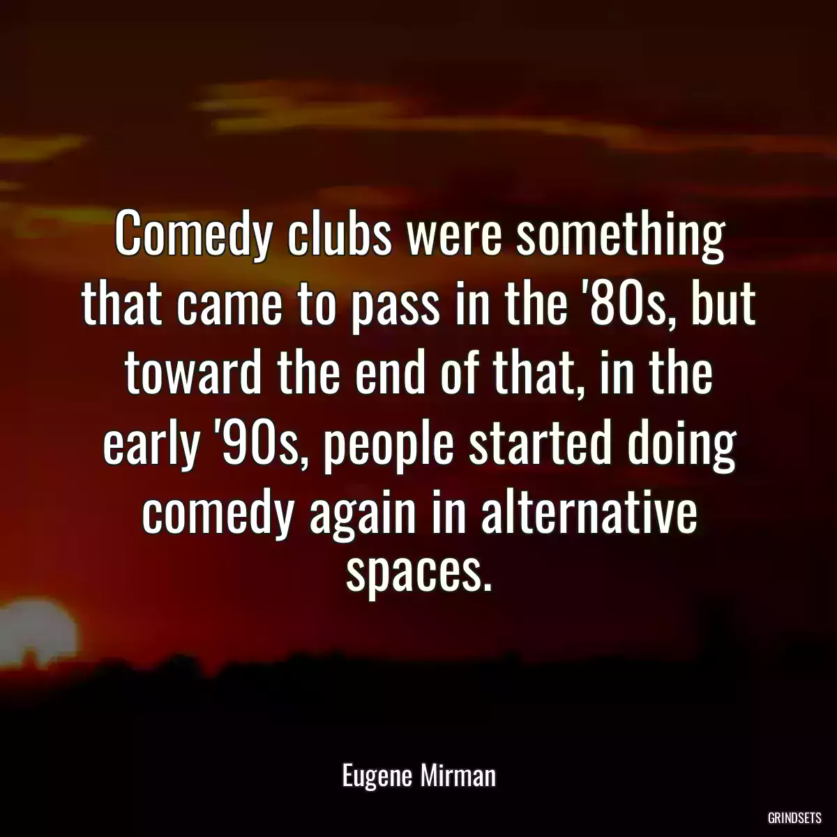 Comedy clubs were something that came to pass in the \'80s, but toward the end of that, in the early \'90s, people started doing comedy again in alternative spaces.