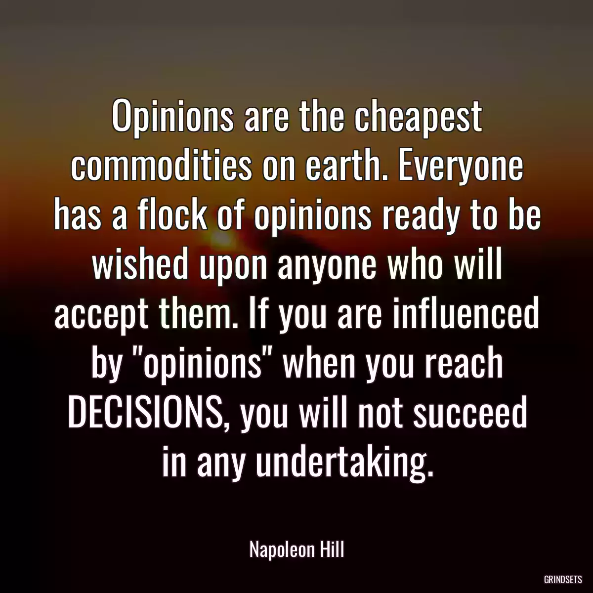 Opinions are the cheapest commodities on earth. Everyone has a flock of opinions ready to be wished upon anyone who will accept them. If you are influenced by \