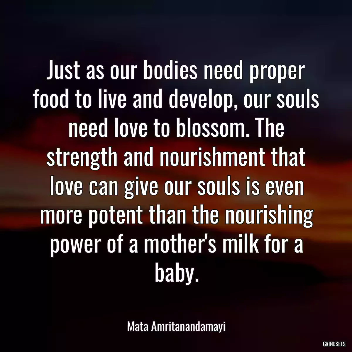 Just as our bodies need proper food to live and develop, our souls need love to blossom. The strength and nourishment that love can give our souls is even more potent than the nourishing power of a mother\'s milk for a baby.