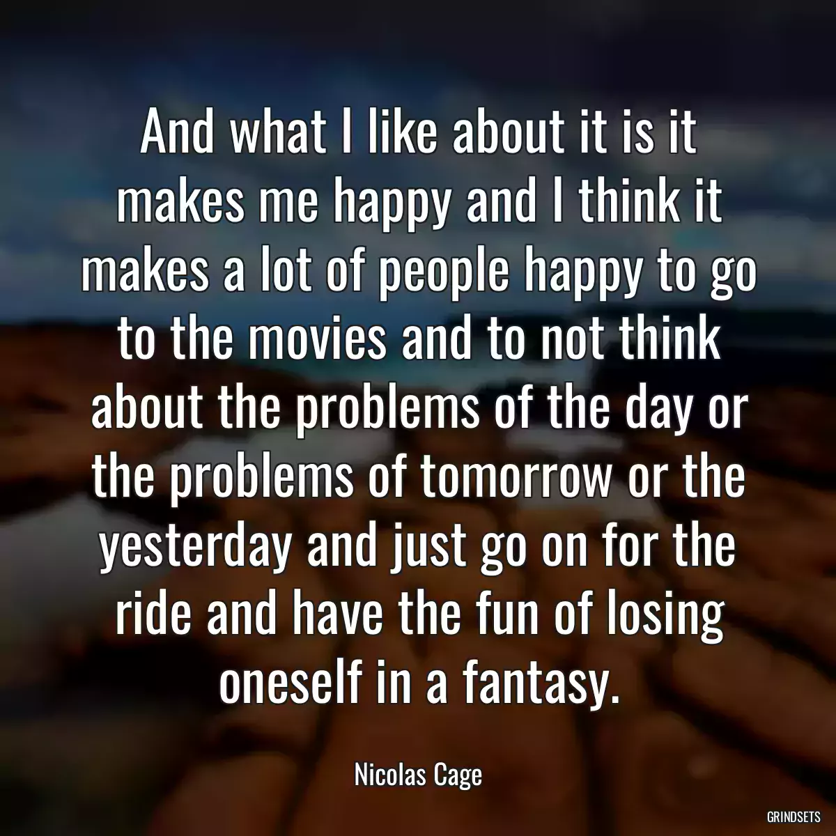 And what I like about it is it makes me happy and I think it makes a lot of people happy to go to the movies and to not think about the problems of the day or the problems of tomorrow or the yesterday and just go on for the ride and have the fun of losing oneself in a fantasy.